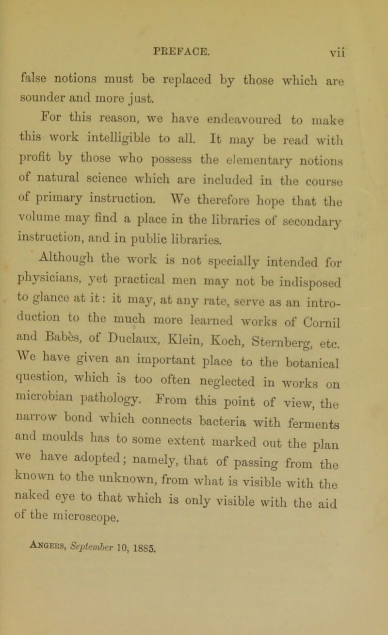 false notions must be replaced by those which are sounder and more just. ior this reason, we have endeavoured to make this work intelligible to all. It may be read with profit by those who possess the elementary notions of natural science which are included in the course of primary instruction. We therefore hope that the volume may find a place in the libraries of secondary instruction, and in public libraries. Although the work is not specially intended for physicians, yet practical men may not be indisposed to glance at it: it may, at any rate, serve as an intro- duction to the much more learned works of Comil and Babes, of Duclaux, Klein, Koch, Sternberg, etc. We have given an important place to the botanical question, which is too often neglected in works on microbian pathology. From this point of view, the narrow bond which connects bacteria with ferments and moulds has to some extent marked out the plan we have adopted; namely, that of passing from the known to the unknown, from what is visible with the naked eye to that which is only visible with the aid of the microscope. Angeks, September 10, 1885.