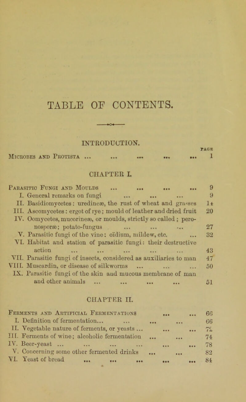 TABLE OF CONTENTS. INTRODUCTION. Microbes and Protista ... CHAPTER L Parasitic Fungi and Moulds ... ... ... ... I. General remarks on fungi II. Basidiomycetes: uredine®, the rust of wheat and gra-ses III. Ascomycetes: ergot of rye; mould of leather and dried fruit IV. Oomycetes, mueorineai, or moulds, strictly so called ; pero- nosporm; potato-fungus V. Parasitic fungi of the vine: o'idium, mildew, etc. VI. Habitat and station of parasitic fungi: their destructive action VII. Parasitic fungi of insects, considered as auxiliaries to man VIII. Muscardin, or disease of silkworms IX. Parasitic fungi of the skin and mucous membrane of man and other animals CHAPTER II. Ferments and Artificial Fermentations I. Definition of fermentation... II. Vegetable nature of ferments, or yeasts ... III. Ferments of wine; alcoholic fermentation IV. Beer-yeast ... V. Concerning some other fermented drinks VI. Yeast of bread ... ... ... TAGS 1 9 9 1* 20 27 32 43 ■17 50 51 60 66 72 74 78 82 84