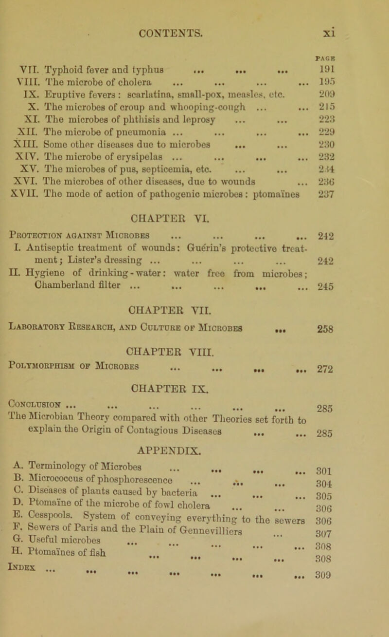 PAGE VII. Typhoid fever and typhus ... ... ... 191 VIII. The microbe of cholera ... ... ... ... 195 IX. Eruptive fevers : scarlatina, small-pox, measles, etc. 209 X. The microbes of croup and whooping-cough ... ... 215 XI. The microbes of phthisis and leprosy ... ... 223 XII. The microbe of pneumonia ... ... ... ... 229 XIII. Some other diseases due to microbes ... ... 230 XIV. The microbe of erysipelas ... ... ... ... 232 XV. The microbes of pus, septicemia, etc. ... ... 234 XVI. The microbes of other diseases, due to wounds ... 230 XVII. The mode of action of pathogenic microbes: ptomaines 237 CHAPTER VI. Protection against Microbes ... ... ... ... 242 I. Antiseptic treatment of wounds: Gudrin’s protective treat- ment; Lister’s dressing ... ... ... ... 242 II. Hygiene of drinking-water: water free from microbes; Chamberland filter ... ... ... ... ... 245 CHAPTER VII. Laboratory Research, and Culture of Microbes ... 258 CHAPTER VIII. Polymorphism of Microbes ... 2/2 CHAPTER IX. Conclusion ... The Mierobian Theory compared with other Theories set forth to explain the Origin of Contagious Diseases ... 285 285 APPENDIX. A. Terminology of Microbes T, J ••• !>• Micrococcus of phosphorescence C. Diseases of plants caused by bacteria D. Ptomaine of the microbe of fowl cholera E. Cesspools. System of conveying everything to the sewers F. Sewers of Paris and the Plain of Gennevilliers G. Useful microbes H. Ptomaines of fish Index ... ••• ... 301 304 305 306 306 307 308 308 309 • •• • •• tat