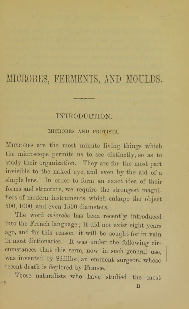 MICROBES, FERMENTS, AND MOULDS. INTRODUCTION. MICROBES AND PROTISTA. Microbes are the most minute living things which the microscope permits us to s-ee distinctly, so as to study their organization. They are for the most part invisible to the naked eye, and even by the aid of a simple lens. In order to form an exact idea of their forms and structure, we require the strongest magni- fiers of modern instruments, which enlarge the object 500, 1000, and even 1500 diameters. The word microbe has been recently introduced into the French language; it did not exist eight years ago, and for this reason it will be sought for in vain in most dictionaries. It was under the following cir- cumstances that this term, now in such general use, was invented by Sedillot, an eminent surgeon, whose recent death is deplored by France.