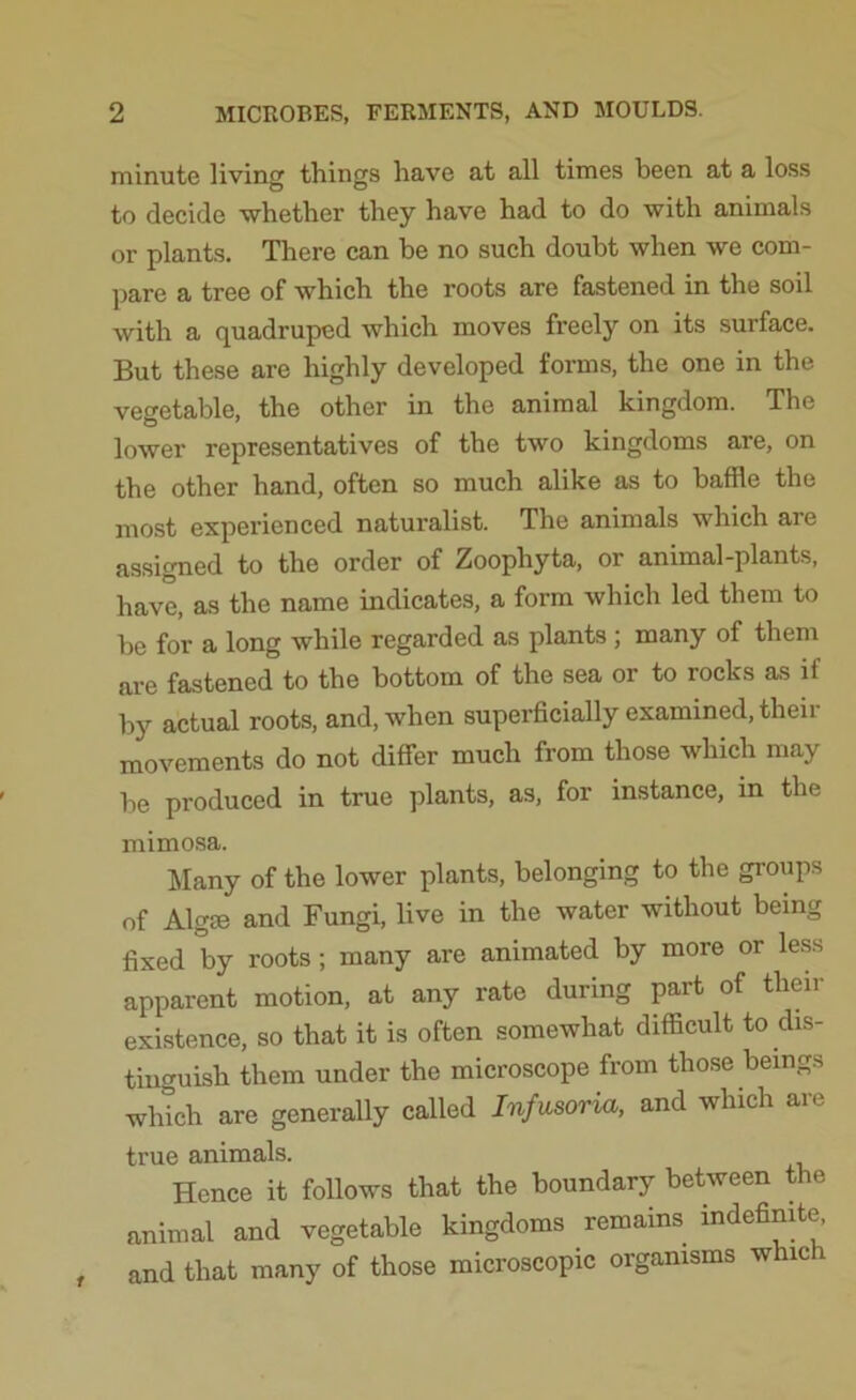 minute living things have at all times been at a loss to decide whether they have had to do with animals or plants. There can be no such doubt when we com- pare a tree of which the roots are fastened in the soil with a quadruped which moves freely on its surface. But these are highly developed forms, the one in the vegetable, the other in the animal kingdom. The lower representatives of the two kingdoms are, on the other hand, often so much alike as to baffle the most experienced naturalist. The animals which are assigned to the order of Zoophyta, or animal-plants, have, as the name indicates, a form which led them to he for a long while regarded as plants ; many of them are fastened to the bottom of the sea or to rocks as if by actual roots, and, when superficially examined, their movements do not differ much from those which may he produced in true plants, as, for instance, in the mimosa. Many of the lower plants, belonging to the groups of Algse and Fungi, live in the water without being fixed by roots ; many are animated by more or less apparent motion, at any rate during part of then- existence, so that it is often somewhat difficult to dis- tinguish them under the microscope from those beings which are generally called Infusoria, and which an true animals. Hence it follows that the boundary between the animal and vegetable kingdoms remains indefinite, and that many of those microscopic organisms whic i