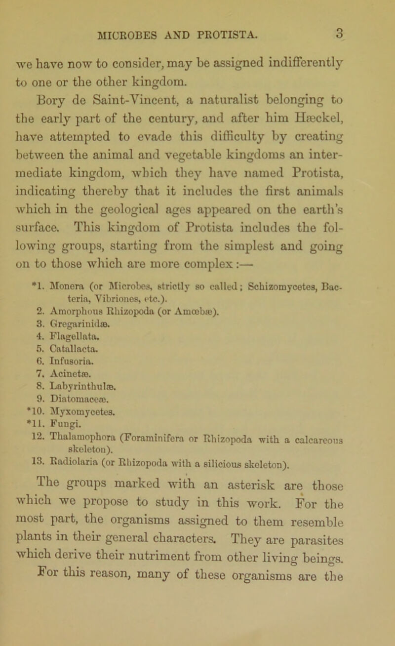 we have now to consider, may be assigned indifferently to one or the other kingdom. Bory de Saint-Vincent, a naturalist belonging to the early part of the century, and after him Hteckel, have attempted to evade this difficulty by creating between the animal and vegetable kingdoms an inter- mediate kingdom, which they have named Protista, indicating thereb3r that it includes the first animals which in the geological ages appeared on the earth’s surface. This kingdom of Protista includes the fol- lowing groups, starting from the simplest and going on to those which are more complex:— *1. Monera (or Microbes, strictly so called; Schizomycetes, Bac- teria, Vibriones, etc.). 2. Amorphous Rhizopoda (or Amoebic). 3. Gregarinid®. 4. Flagellata. 5. Catallacta. 6. Infusoria. 7. Acinetro. 8. Labyrinthul®. 9. Diatomace®. *10. Myxomycetes. *11. Fungi. 12. Thalamophora (Foraminifera or Rhizopoda with a calcareous skeleton). 13. Radiolaria (or Rhizopoda with a silicious skeleton). The groups marked with an asterisk are those which we propose to study in this work. For the most part, the organisms assigned to them resemble plants in their general characters. They are parasites which derive their nutriment from other livino- beings For this reason, many of these organisms are the