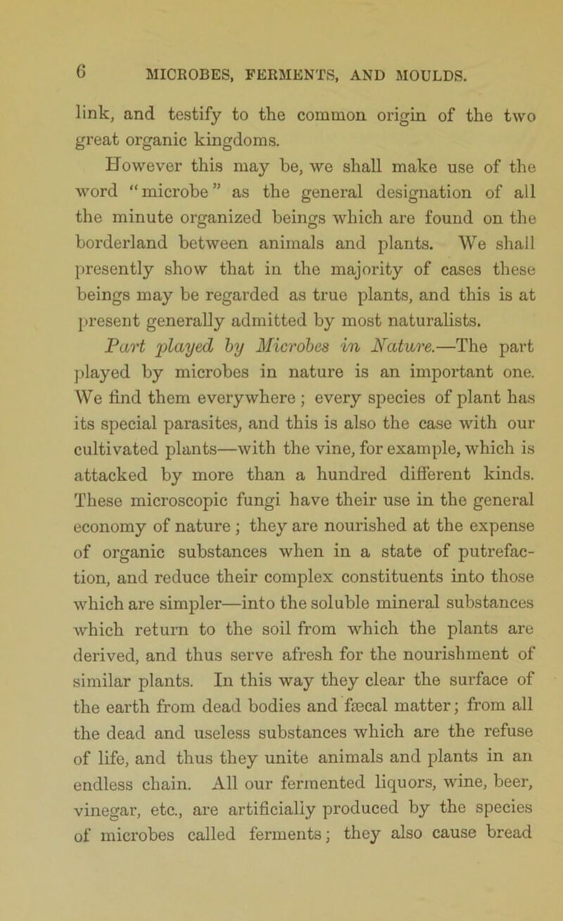 link, and testify to the common origin of the two great organic kingdoms. However this may be, we shall make use of the word “microbe” as the general designation of all the minute organized beings which are found on the borderland between animals and plants. We shall presently show that in the majority of cases these beings may be regarded as true plants, and this is at present generally admitted by most naturalists. Part played by Microbes in Nature.—The part played by microbes in nature is an important one. We find them everywhere ; every species of plant has its special parasites, and this is also the case with our cultivated plants—with the vine, for example, which is attacked by more than a hundred diffei’ent kinds. These microscopic fungi have their use in the general economy of nature ; they are nourished at the expense of organic substances when in a state of putrefac- tion, and reduce their complex constituents into those which are simpler—into the soluble mineral substances which return to the soil from which the plants are derived, and thus serve afresh for the nourishment of similar plants. In this way they clear the surface of the earth from dead bodies and frecal matter; from all the dead and useless substances which are the refuse of life, and thus they unite animals and plants in an endless chain. All our fermented liquors, wine, beer, vinegar, etc., are artificially produced by the species of microbes called ferments; they also cause bread