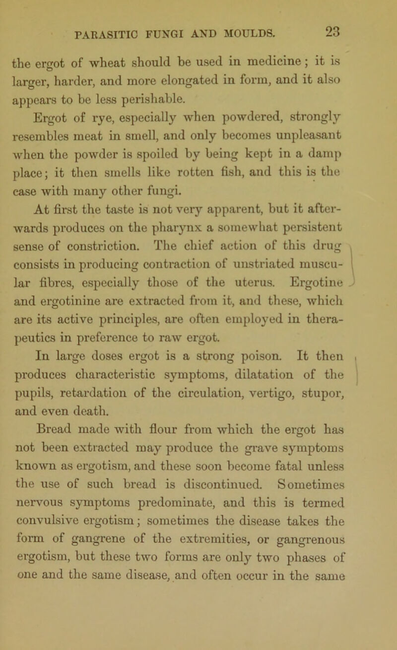 the ergot 0f wheat should be used in medicine; it is O larger, harder, and more elongated in form, and it also appears to be less perishable. Ergot of rye, especially when powdered, strongly resembles meat in smell, and only becomes unpleasant when the powder is spoiled by being kept in a damp place; it then smells like rotten fish, and this is the case with many other fungi. At first the taste is not very apparent, but it after- wards produces on the pharynx a somewhat persistent sense of constriction. The chief action of this drug consists in producing contraction of unstriated muscu- lar fibres, especially those of the uterus. Ergotine and ergotinine are extracted from it, and these, which are its active principles, are often employed in thera- peutics in preference to raw ergot. In large doses ergot is a strong poison. It then produces characteristic symptoms, dilatation of the pupils, retardation of the circulation, vertigo, stupor, and even death. Bread made with flour from which the ergot has not been extracted may produce the grave symptoms known as ergotism, and these soon become fatal unless the use of such bread is discontinued. Sometimes nervous symptoms predominate, and this is termed convulsive ergotism; sometimes the disease takes the form of gangrene of the extremities, or gangrenous ergotism, but these two forms are only two phases of one and the same disease, and often occur in the same