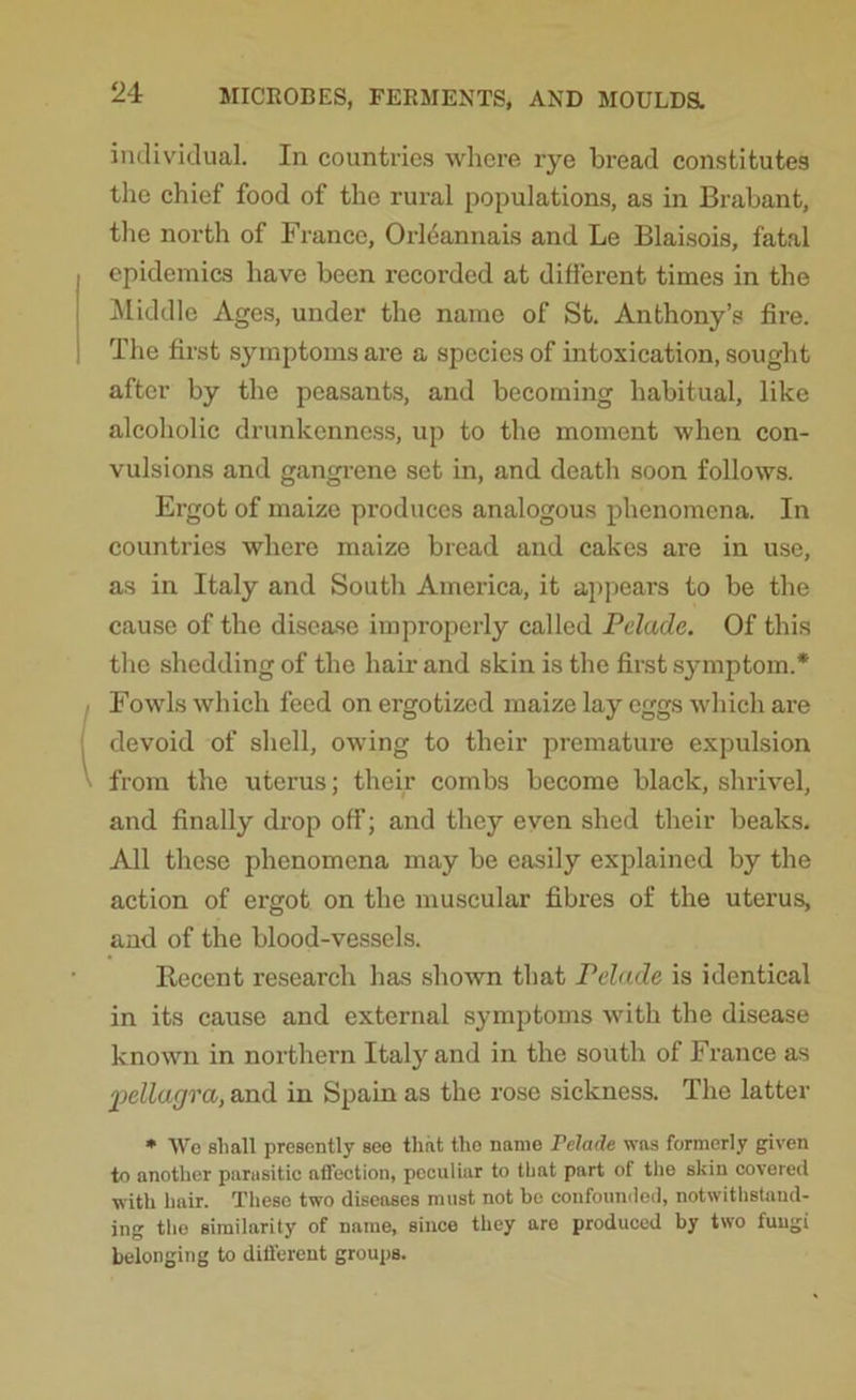 individual. In countries where rye bread constitutes the chief food of the rural populations, as in Brabant, the north of France, Orleannais and Le Blaisois, fatal epidemics have been recorded at different times in the Middle Ages, under the name of St. Anthony’s fire. The first symptoms are a species of intoxication, sought after by the peasants, and becoming habitual, like alcoholic drunkenness, up to the moment when con- vulsions and gangrene set in, and death soon follows. Ergot of maize produces analogous phenomena. In countries where maize bread and cakes are in use, as in Italy and South America, it appears to be the cause of the disease improperly called Pelade. Of this the shedding of the hair and skin is the first symptom.* Fowls which feed on ergotized maize lay eggs which are devoid of shell, owing to their premature expulsion from the uterus; their combs become black, shrivel, and finally drop off; and they even shed their beaks. All these phenomena may be easily explained by the action of ergot on the muscular fibres of the uterus, and of the blood-vessels. Recent research has shown that Pelade is identical in its cause and external symptoms with the disease known in northern Italy and in the south of France as ‘pellagra, and in Spain as the rose sickness. The latter * Wo shall presently see that the name Pelade was formerly given to another parasitic affection, peculiar to that part of the skin covered with hair. These two diseases must not be confounded, notwithstand- ing the similarity of name, since they are produced by two fungi belonging to different groups.