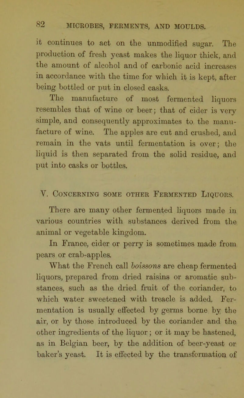 it continues to act on the unmodified su^ar. The O production of fresh yeast makes the liquor thick, and the amount of alcohol and of carbonic acid increases in accordance with the time for which it is kept, after being bottled or put in closed casks. The manufacture of most fermented liquors resembles that of wine or beer; that of cider is very simple, and consequently approximates to the manu- facture of wine. The apples are cut and crushed, and remain in the vats until fermentation is over; the liquid is then separated from the solid residue, and put into casks or bottles. V. Concerning some other Fermented Liquors. There are many other fermented liquors made in various countries with substances derived from the animal or vegetable kingdom. In France, cider or perry is sometimes made from pears or crab-apples. What the French call boissons are cheap fermented liquors, prepared from dried raisins or aromatic sub- stances, such as the dried fruit of the coriander, to which water sweetened with treacle is added. Fer- mentation is usually effected by germs borne by the air, or by those introduced by the coriander and the other ingredients of the liquor; or it may be hastened, as in Belgian beer, by the addition of beer-yeast or baker’s yeast. It is effected by the transformation of