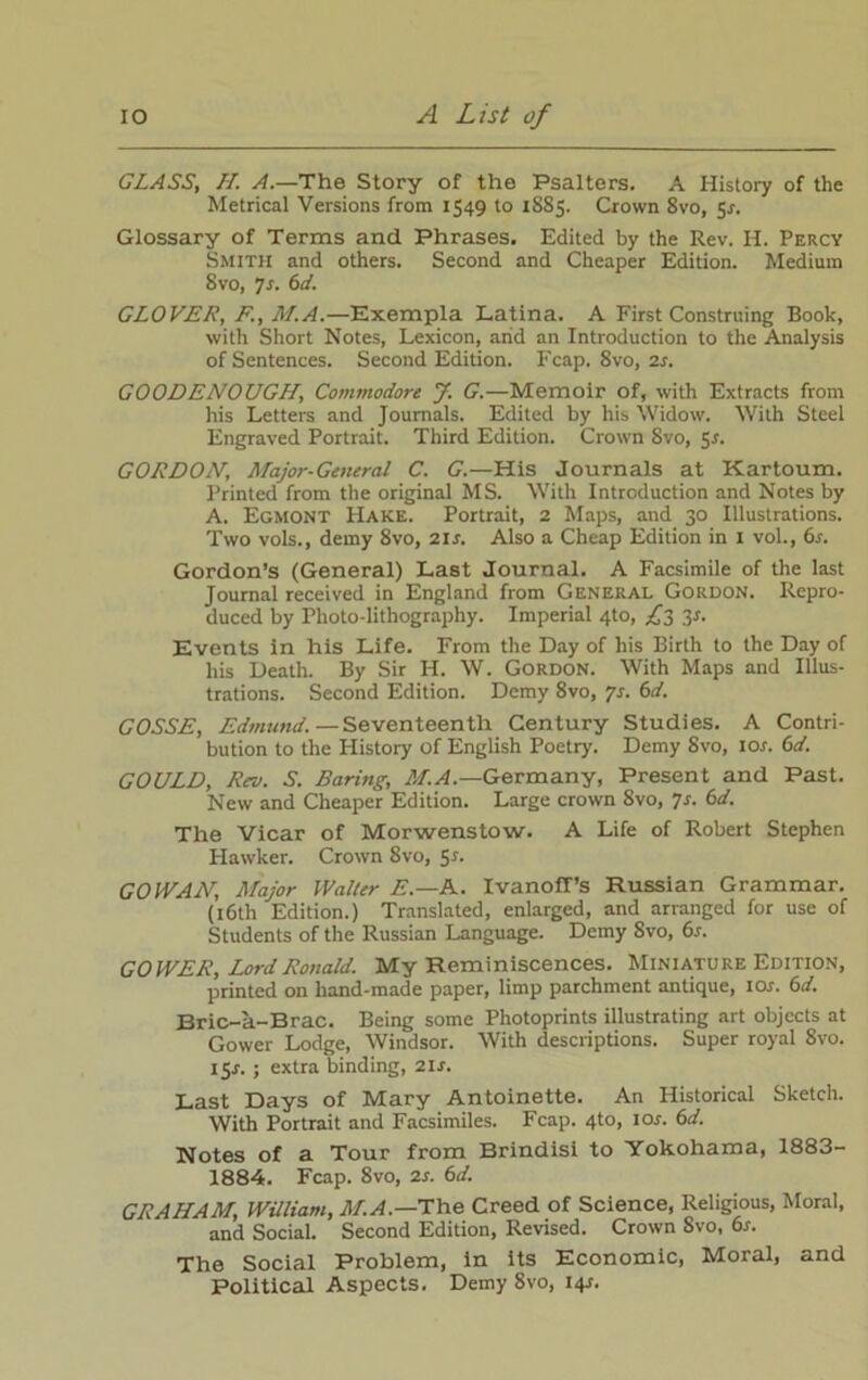 GLASS, H. A.—The Story of the Psalters. A History of the Metrical Versions from 1549 to 1885. Crown 8vo, 5r. Glossary of Terms and Phrases. Edited by the Rev. H. Percy Smith and others. Second and Cheaper Edition. Medium 8vo, 7s. 6d. GLOVER, F., M.A.—Exempla Latina. A First Construing Book, with Short Notes, Lexicon, arid an Introduction to the Analysis of Sentences. Second Edition. Fcap. 8vo, 2r. GOODENOUGH, Commodore J. G.—Memoir of, with Extracts from his Letters and Journals. Edited by his Widow. With Steel Engraved Portrait. Third Edition. Crown Svo, 5r. GORDON; Major-General C. G.—His Journals at Kartoum. Printed from the original MS. With Introduction and Notes by A. Egmont Hake. Portrait, 2 Maps, and 30 Illustrations. Two vols., demy Svo, 21 s. Also a Cheap Edition in 1 vol., 6r. Gordon’s (General) Last Journal. A Facsimile of the last Journal received in England from General Gordon. Repro- duced by Photo lithography. Imperial 4to, £2 Events in his Life. From the Day of his Birth to the Day of his Death. By Sir H. W. Gordon. With Maps and Illus- trations. Second Edition. Demy 8vo, 7s. 6d. GOSSE, Edmund.—Seventeenth Century Studies. A Contri- bution to the History of English Poetry. Demy Svo, ior. 61L GOULD, Rev. S. Baring, M.A.—Germany, Present and Past. New and Cheaper Edition. Large crown Svo, 7s. 6d. The Vicar of Morwenstow. A Life of Robert Stephen Hawker. Crown Svo, 5*. GO IVAN, Major Walter E.—A. IvanofTs Russian Grammar. (16th Edition.) Translated, enlarged, and arranged for use of Students of the Russian Language. Demy Svo, 6s. GOWER, Lord Ronald. My Reminiscences. Miniature Edition, printed on hand-made paper, limp parchment antique, I or. 61i. Bric-a-Brac. Being some Photoprints illustrating art objects at Gower Lodge, Windsor. With descriptions. Super royal Svo. I5r. ; extra binding, 2lr. Last Days of Mary Antoinette. An Historical Sketch. With Portrait and Facsimiles. Fcap. 4to, ior. 6d. Notes of a Tour from Brindisi to Yokohama, 1883- 1884. Fcap. 8vo, 2r. 6d. GRAHAM, William, M.A.—The Creed of Science, Religious, Moral, and Social. Second Edition, Revised. Crown Svo, 6r. The Social Problem, in its Economic, Moral, and Political Aspects. Demy 8vo, I4r.