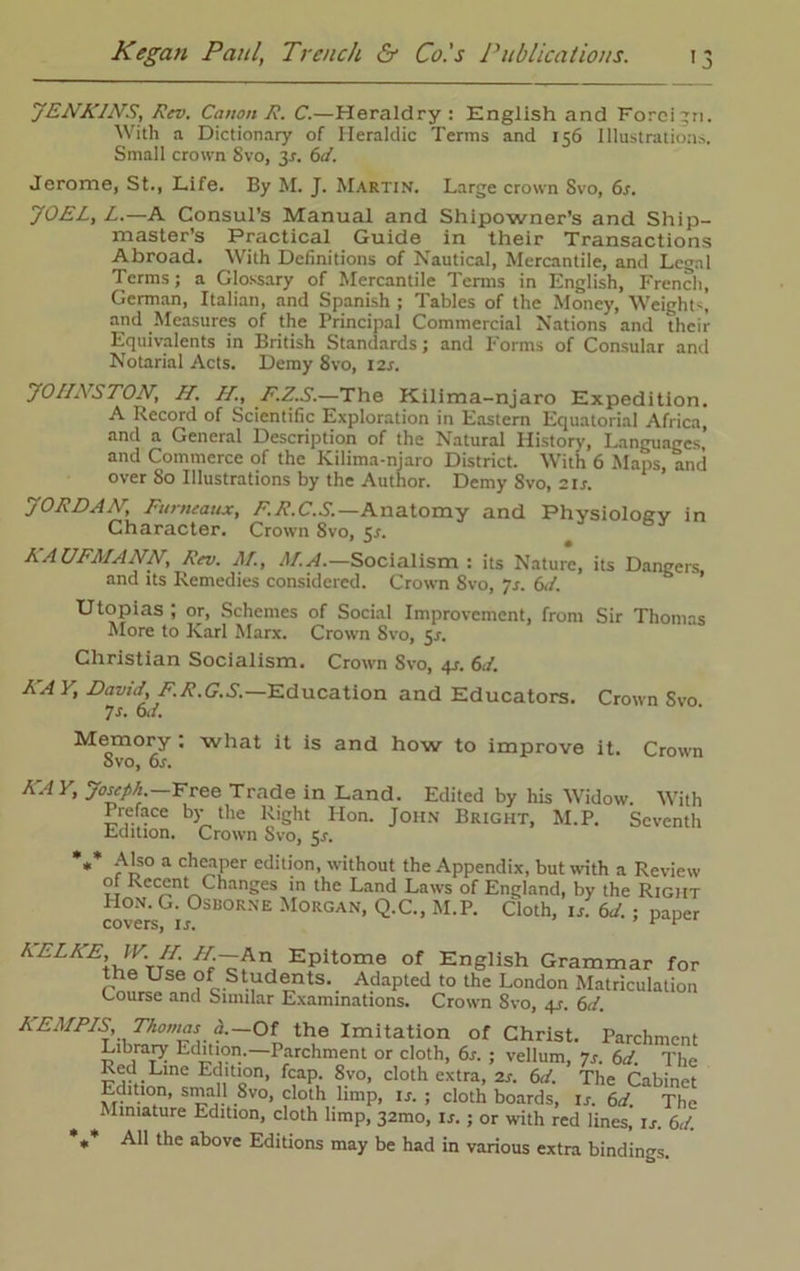 JENKINS, Rev. Canon R. C.—Heraldry: English and Foreign. With a Dictionary of Heraldic Terms and 156 Illustrations. Small crown 8vo, 3.?. 6d. Jerome, St., Life. By M. J. Martin. Large crown Svo, 6s. JOEL, Z.—A Consul’s Manual and Shipowner's and Ship- master’s Practical Guide in their Transactions Abroad. With Definitions of Nautical, Mercantile, and Legal Terms; a Glossary of Mercantile Terms in English, French, German, Italian, and Spanish ; Tables of the Money, Weights and Measures of the Principal Commercial Nations and their Equivalents in British Standards; and Forms of Consular and Notarial Acts. Demy Svo, 12s. JOHNSTON, H. H., F.Z.S.—The Kilima-njaro Expedition. A Record of Scientific Exploration in Eastern Equatorial Africa, and a General Description of the Natural History, Languages and Commerce of the Kilima-njaro District. With 6 Maps, and over So Illustrations by the Author. Demy Svo, 21 s. JORDAN, Furneaux, F.R.C.S.—Anatomy and Physiology in Character. Crown Svo, 5.1. KA UFA/ANN, Rev. AT., AT A.—Socialism : its Nature, its Dangers, and its Remedies considered. Crown Svo, js. 6d. Utopias ; or, Schemes of Social Improvement, from Sir Thomas More to Karl Marx. Crown Svo, 5^. Christian Socialism. Crown Svo, 4s. 6J. KAY, David, F.R.G.S.—Education and Educators. Crown Svo 7s. 6d. Memory : Svo, 6s. what it is and how to improve it. Crown KAY, Joseph.—Free Trade in Land. Edited by his Widow. With Preface by the Right Hon. John Bright, M.P. Seventh Edition. Crown Svo, 5*. *** A'so a cheaper edition, without the Appendix, but with a Review of Recent Changes in the Land Laws of England, by the Right Hon. G. Osborne Morgan, Q.C., M.P. Cloth, is. 6d.; paper covers, is. ’ KELKE IV. // //--An Epitome of English Grammar for the Use of Students. Adapted to the London Matriculation Course and Similar Examinations. Crown Svo, q_r. 6d. KEAIPIS, Thomas h.—Oi the Imitation of Christ. Parchment Library Edition.—Parchment or cloth, 6s. ; vellum, ys. 6d. The Red Line Edition, fcap. 8vo, cloth extra, 2s. 6d. The Cabinet Edition, small 8vo, cloth limp, is. ; cloth boards, Is. 6d The Miniature Edition, cloth limp, 32010, is. ; or with red lines, is. 6d. ** All the above Editions may be had in various extra bindings.