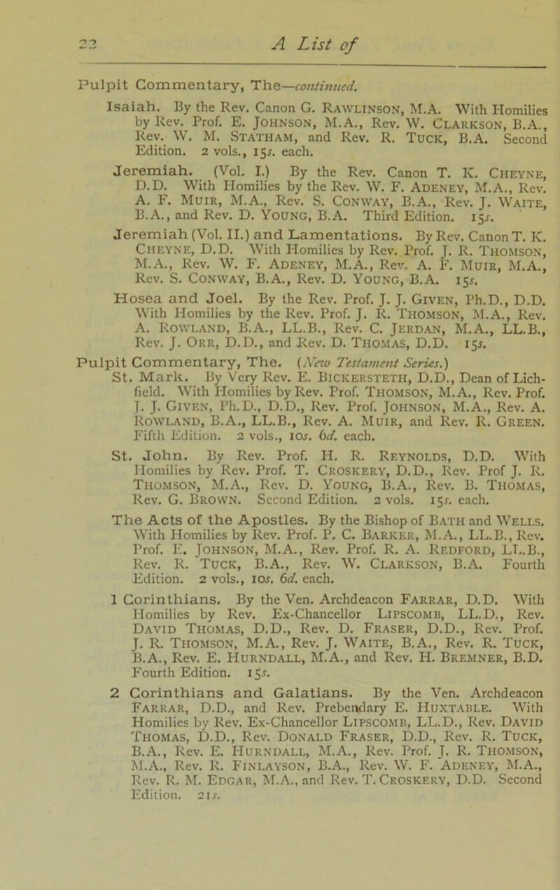 Pulpit Commentary, The—continued. Isaiah. By the Rev. Canon G. Rawlinson, M.A. With Homilies by Rev. Prof. E. Johnson, M.A., Rev. W. Clarkson, B.A., Rev. W. M. Statham, and Rev. R. Tuck, B.A. Second Edition. 2 vols., 1 Sr. each. Jeremiah. (Vol. I.) By the Rev. Canon T. IC. Cheyne, D.D. With Homilies by the Rev. W. F. Adeney, M.A., Rev. A. F. Muir, M.A., Rev. S. Conway, B.A., Rev. J. Waite, B. A., and Rev. D. Young, B.A. Third Edition. 15*. Jeremiah (Vol. II.) and Lamentations. By Rev. Canon T. K. Cheyne, D.D. With Homilies by Rev. Prof. J. R. Thomson, M.A., Rev. W. F. Adeney, M.A., Rev. A. F. Muir, M.A., Rev. S. Conway, B.A., Rev. D. Young, B.A. isr. Hosea and Joel. By the Rev. Prof. J. J. Given, Ph.D., D.D. With Homilies by the Rev. Prof. J. R. Thomson, M.A., Rev. A. Rowland, B.A., LL.B., Rev. C. Jerdan, M.A., LL.B., Rev. J. Orr, D.D., and Rev. D. Thomas, D.D. 151. Pulpit Commentary, The. (New Testament Series.) St. Mark. By Very Rev. E. Bickersteth, D.D., Dean of Lich- field. With Homilies by Rev. Prof. Thomson, M.A., Rev. Prof. J. J. Given, Ph.D., D.D., Rev. Prof. Johnson, M.A., Rev. A. Rowland, B.A., LL.B., Rev. A. Muir, and Rev. R. Green. Fifth Edition. 2 vols., 10s. bit. each. St. John. By Rev. Prof. H. R. Reynolds, D.D. With Homilies by Rev. Prof. T. Croskery, D.D., Rev. Prof J. R. Thomson, M.A., Rev. D. Young, B.A., Rev. B. Thomas, Rev. G. Brown. Second Edition. 2 vols. 151. each. The Acts of the Apostles. By the Bishop of Bath and Wells. With Homilies by Rev. Prof. P. C. Barker, M.A., LL.B., Rev. Prof. E. Johnson, M.A., Rev. Prof. R. A. Redford, LL.B., Rev. R. Tuck, B.A., Rev. W. Clarkson, B.A. Fourth Edition. 2 vols., ior. 6d. each. 1 Corinthians. By the Ven. Archdeacon Farrar, D.D. With Homilies by Rev. Ex-Chancellor Lipscomb, LL.D., Rev. David Thomas, D.D., Rev. D. Fraser, D.D., Rev. Prof. J. R. Thomson, M.A., Rev. J. Waite, B.A., Rev. R. Tuck, B. A., Rev. E. Hurndall, M.A., and Rev. H. Bremner, B.D. Fourth Edition. 151. 2 Corinthians and Galatians. By the Ven. Archdeacon Farrar, D.D., and Rev. Prebendary E. Huxtable. With Homilies by Rev. Ex-Chancellor Lipscomb, LL.D., Rev. David Thomas, D.D., Rev. Donald Fraser, D.D., Rev. R. Tuck, B.A., Rev. E. Hurndall, M.A., Rev. Prof. J. R. Thomson, M.A., Rev. R. Finlayson, B.A., Rev. W. F. Adeney, M.A., Rev. R. M. Edgar, M.A., and Rev. T. Croskery, D.D. Second Edition. 21 s.