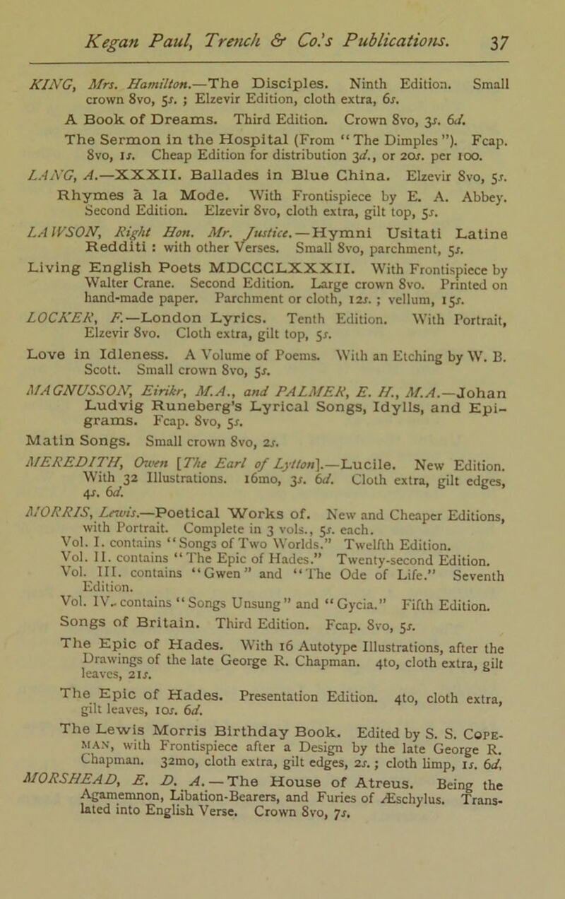 KING, Mrs. Hamilton.—The Disciples. Ninth Edition. Small crown 8vo, Sr. ; Elzevir Edition, cloth extra, 6s. A Book of Dreams. Third Edition. Crown 8vo, y. 6J. The Sermon in the Hospital (From “The Dimples”). Fcap. 8vo, lx. Cheap Edition for distribution 3^., or 20X. per 100. LANG, zl.-XXXII. Ballades in Blue China. Elzevir Svo, y. Rhymes a la Mode. With Frontispiece by E. A. Abbey. Second Edition. Elzevir Svo, cloth extra, gilt top, Sx. LAWSON, Right Hon. Mr. Justice. — Hymni Usitati Latine Redditi : with other Verses. Small 8vo, parchment, 5X. Living English Poets MDCCCLXXXII. With Frontispiece by Walter Crane. Second Edition. Large crown 8vo. Printed on hand-made paper. Parchment or cloth, I2x. ; vellum, 15X. LOCKER, F.—London Lyrics. Tenth Edition. With Portrait, Elzevir 8vo. Cloth extra, gilt top, 5X. Love in Idleness. A Volume of Poems. With an Etching by W. B. Scott. Small crown 8vo, Sx. MAGNUSSON, Eirikr, M.A., and PALMER, E. II, M.A.—Johan Ludvig Runeberg’s Lyrical Songs, Idylls, and Epi- grams. Fcap. Svo, sx. Matin Songs. Small crown 8vo, 2x. MEREDITH, Owen [The Earl of Lytlon].—Lucile. New Edition. With 32 Illustrations. i6mo, 3X. 6d. Cloth extra, gilt edges, 4x. 6d. MORRIS, Lnuis.—Poetical Works of. New and Cheaper Editions, with Portrait. Complete in 3 vols., sx. each. Vol. I. contains “Songs of Two Worlds.” Twelfth Edition. Vol. II. contains “The Epic of Hades.” Twenty-second Edition. Vol. III. contains “Gwen” and “The Ode of Life.” Seventh Edition. Vol. IV- contains “ Songs Unsung ” and “ Gycia. Firth Edition. Songs of Britain. Third Edition. Fcap. Svo, 5x. The Epic of Hades. With 16 Autotype Illustrations, after the Drawings of the late George R. Chapman. 4to, cloth extra, gilt leaves, 2ix. The Epic of Hades. Presentation Edition. 4to, cloth extra, gilt leaves, iox. 6d. The Lewis Morris Birthday Book. Edited by S. S. Cope- man, with Frontispiece after a Design by the late George R. Chapman. 32mo, cloth extra, gilt edges, 2x.; cloth limp, is. 6d, MORSHEAD, E. D. A. — The House of Atreus. Being the Agamemnon, Libation-Bearers, and Furies of /Eschylus. Trans- lated into English Verse. Crown Svo, 7x.