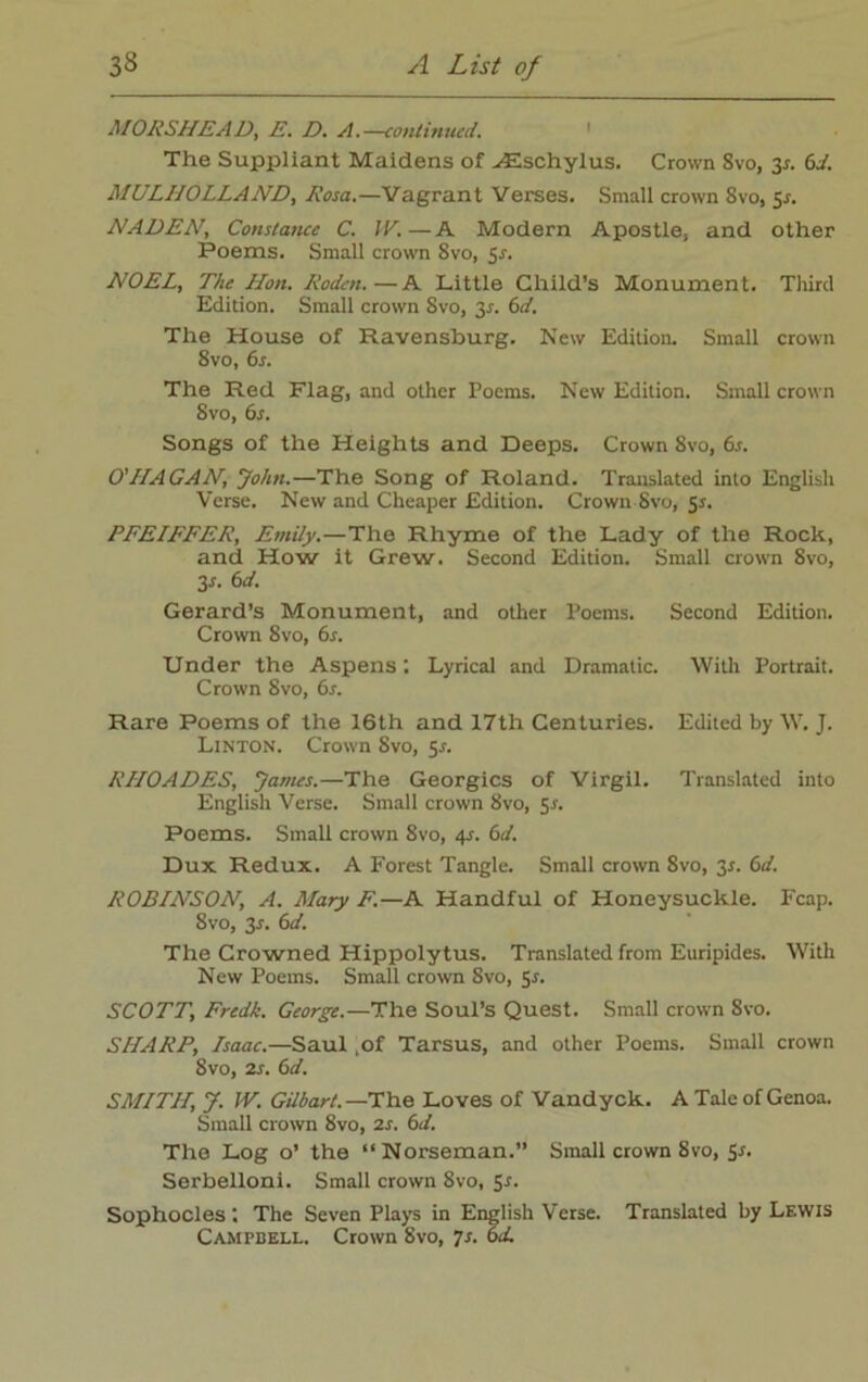MORSHEAD, E. D. A.—continued. The Suppliant Maidens of vEschylus. Crown 8vo, 3r. 6i. MULIIOLLAND, Rosa.—Vagrant Verses. Small crown 8vo, 5*. NADEN, Constance C. IV.—A Modern Apostle, and other Poems. Small crown 8vo, 5s. NOEL, The Hon. Roden.—A Little Child’s Monument. Third Edition. Small crown 8vo, y. 6d. The House of Ravensburg. New Edition. Small crown 8vo, 6s. The Red Flag, and other Poems. New Edition. Small crown 8vo, 6s. Songs of the Heights and Deeps. Crown 8vo, 6s. O'IIAGAN, John.—The Song of Roland. Translated into English Verse. New and Cheaper Edition. Crown Svo, 51. PFEIFFER, Emily.—The Rhyme of the Lady of the Rock, and How it Grew. Second Edition. Small crown Svo, 3-r. 6d. Gerard’s Monument, and other Poems. Second Edition. Crown Svo, 6s. Under the Aspens ’. Lyrical and Dramatic. With Portrait. Crown 8vo, 6s. Rare Poems of the 16th and 17th Centuries. Edited by W. J. Linton. Crown Svo, 5^. RHOADES, James.—The Georgies of Virgil. Translated into English Verse. Small crown 8vo, 5*. Poems. Small crown Svo, 4r. 6d. Dux Redux. A Forest Tangle. Small crown 8vo, 3*. 6d. ROBINSON, A. Mary F.—A Handful of Honeysuckle. Fcap. 8vo, 3r. 6d. The Crowned Hippolytus. Translated from Euripides. With New Poems. Small crown Svo, 5s. SCOTT, Fredk. George.—The Soul’s Quest. Small crown 8vo. SHARP, Isaac.—Saul ,of Tarsus, and other Poems. Small crown Svo, 2s. 6d. SMITH, J. IV. Gilbart. —The Loves of Vandyck. A Tale of Genoa. Small crown Svo, 2s. 6d. The Log o’ the “Norseman.” Small crown 8vo, Sr. Serbelloni. Small crown Svo, 5r. Sophocles '. The Seven Plays in English Verse. Translated by Lf.wis Campbell. Crown Svo, 7s. 6d.