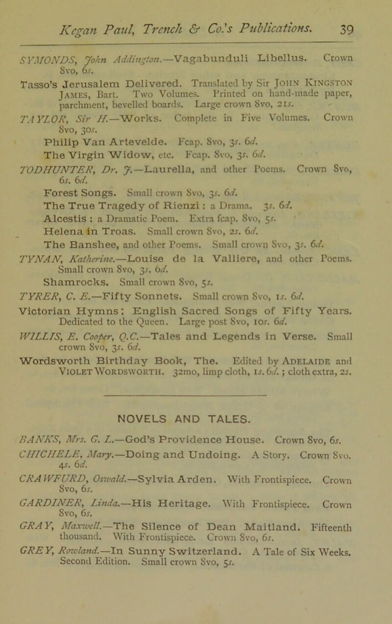 SYMONDS, John Addington.—Vagabunduli Libellus. Crown Svo, or. Tasso’s Jerusalem Delivered. Translated by Sir John Kingston James, Bart. Two Volumes. Printed on hand-made paper, parchment, bevelled boards. Large crown Svo, 21 s. TAYLOR, Sir II.—Works. Complete in Five Volumes. Crown Svo, jor. Philip Van Artevelde. Fcap. Svo, is. 6</. The Virgin Widow, etc. Fcap. Svo, 3r. 6<A TODHUNTER, Dr. J.—Laurella, and other Poems. Crown Svo, 6s. 6d. Forest Songs. Small crown Svo, 3*. 6J. The True Tragedy of Rienzi: a Drama. 3/. 61. Alcestis : a Dramatic Poem. Extra fcap. Svo, 5.0 Helena in Troas. Small crown 8vo, 2s. 6d. The Banshee, and other Poems. Small crown Svo, 3.1. 6d. TYNAN, Katherine.—Louise de la Valliere, and other Poems. Small crown Svo, 3-r. 6d. Shamrocks. Small crown Svo, 5r. TYRER, C. E.—Fifty Sonnets. Small crown Svo, is. 61. Victorian Hymns: English Sacred Songs of Fifty Years. Dedicated to the Queen. Large post Svo, ioj. 6a'. WILLIS, E. Cooper, Q.C.—Tales and Legends in Verse. Small crown Svo, 3J. 6d. Wordsworth Birthday Book, The. Edited by Adelaide and Violet Wordsworth. 32010, limp cloth, \s.6J.; cloth extra, 2 s. NOVELS AND TALES. RANKS, Mrs. G. I.—God’s Providence House. Crown Svo, 6s. CHICHELE, Mary.—Doing and Undoing. A Story. Crown Svo. 4J. 6d. CRAWFURD, Oswald.—Sylvia Arden. With Frontispiece. Crown Svo, 6s. GARDINER, Linda.—His Heritage. With Frontispiece. Crown Svo, 6s. GRAY, Max-well.—The Silence of Dean Maitland. P'ifteenth thousand. With Frontispiece. Crown Svo, 6s. GREY, Rowland.—In Sunny Switzerland. A Tale of Six Weeks. Second Edition. Small crown Svo, 5s.