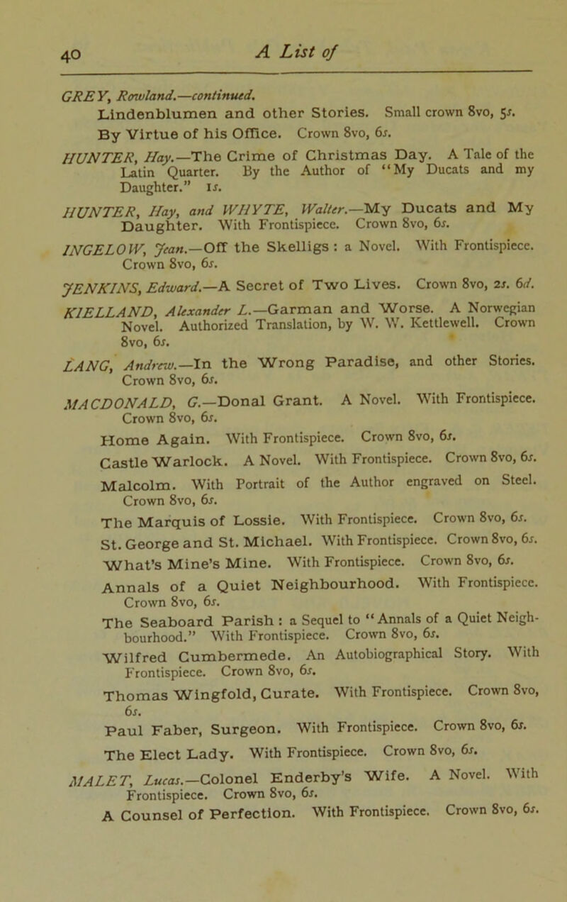 GREY, Rowland.—continued. Lindenblumen and other Stories. Small crown 8vo, Sr. By Virtue of his Office. Crown 8vo, 6s. HUNTER, Hay.— The Crime of Christmas Day. A Tale of the Latin Quarter. By the Author of “My Ducats and my Daughter.” is. HUNTER, Hay, and WHYTE, Walter.—My Ducats and My Daughter. With Frontispiece. Crown 8vo, 6s. 1NGEL0W, Jean.—Off the Skelligs : a Novel. With Frontispiece. Crown 8vo, 6s. JENKINS, Edward.—A Secret of Two Lives. Crown 8vo, 2s. 6d. K1ELLAND, Alexander L.— Garman and Worse. A Norwegian Novel. Authorized Translation, by W. W. ICettlewell. Crown 8vo, 6s. LANG, Andrew.—In the Wrong Paradise, and other Stories. Crown 8vo, 6s. MACDONALD, G.—Donal Grant. A Novel. With Frontispiece. Crown 8vo, 6s. Home Again. With Frontispiece. Crown 8vo, 6s. Castle Warlock. A Novel. With Frontispiece. Crown 8vo, 6s. Malcolm. With Portrait of the Author engraved on Steel. Crown 8vo, 6s. The Marquis of Lossie. With Frontispiece. Crown 8vo, 6s. St. George and St. Michael. With Frontispiece. Crown 8vo, 6s. What’s Mine’s Mine. With Frontispiece. Crown 8vo, 6s. Annals of a Quiet Neighbourhood. With Frontispiece. Crown 8vo, 6r. The Seaboard Parish : a Sequel to “Annals of a Quiet Neigh- bourhood.” With Frontispiece. Crown 8vo, 6s. Wilfred Cumbermede. An Autobiographical Story. With Frontispiece. Crown 8vo, 6s. Thomas Wingfold, Curate. With Frontispiece. Crown 8vo, 6s. Paul Faber, Surgeon. With Frontispiece. Crown 8vo, 6r. The Elect Lady. With Frontispiece. Crown 8vo, 6s. MALET, Lucas.—Colonel Enderby’s Wife. A Novel. With Frontispiece. Crown 8vo, 6s. A Counsel of Perfection. With Frontispiece. Crown 8vo, 6s.