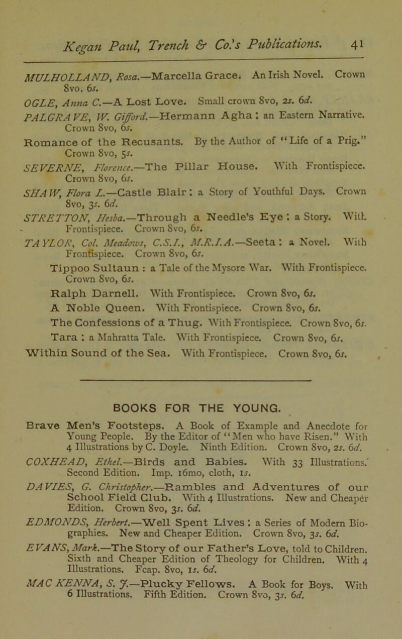 MULHOLLAND, Rosa.—Marcella Grace. An Irish Novel. Crown 8 vo. 6s. OGLE, Anna C.— A Lost Love. Small crown Svo, 2s. 6d. PALGRAVE, IV. Gifford.—Hermann Agha: an Eastern Narrative. Crown Svo, 6r. Romance of the Recusants. By the Author of “Life of a Prig.” Crown 8vo, Sr. SEVERNE, Florence.—The Pillar House. With Frontispiece. Crown Svo, 6s. SHAIV, Flora L.—Castle Blair', a Story of Youthful Days. Crown 8vo, 3-r. 6d. STRETTON, Hesba.—Through a Needle’s Eye : a Story. With Frontispiece. Crown Svo, 6s. TAYLOR, Col. Meadows, C.S.L, M.R.I.A.— Seeta: a Novel. With Frontispiece. Crown 8vo, 6s. Tippoo Sultaun : a Tale of the Mysore War. With Frontispiece. Crown Svo, 6s. Ralph Darnell. With Frontispiece. Crown 8vo, 6s. A Noble Queen. With Frontispiece. Crown 8vo, 6s. The Confessions of a Thug. With Frontispiece. Crown 8vo,6r. Tara : a Mahratta Tale. With Frontispiece. Crown 8vo, 6s. Within Sound of the Sea. With Frontispiece. Crown Svo, 6s. BOOKS FOR THE YOUNG. Brave Men’s Footsteps. A Book of Example and Anecdote for Young People. By the Editor of “Men who have Risen.” With 4 Illustrations by C. Doyle. Ninth Edition. Crown Svo, 2s. 6d. COXHEAD, Ethel.—Birds and Babies. With 33 Illustrations.' Second Edition. Imp. i6mo, cloth, is. DAVIES, G. Christopher.—Rambles and Adventures of our School Field Club. With 4 Illustrations. New and Cheaper Edition. Crown Svo, 3*. 6d. EDMONDS, Herbert.—Well Spent Lives : a Series of Modern Bio- graphies. New and Cheaper Edition. Crown 8vo, 3s. 6d. EVANS, Mark.—The Story of our Father’s Love, told to Children. Sixth and Cheaper Edition of Theology for Children. With 4 Illustrations. Fcap. 8vo, ir. 6d. MAC HENNA, S. J.—Plucky Fellows. A Book for Boys. With 6 Illustrations. Fifth Edition. Crown 8vo, 3*. 6d.
