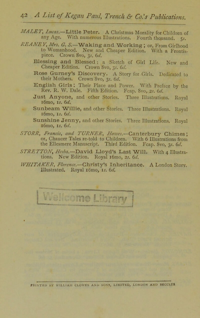 MALET; Lucas. Little Peter. A Christmas Morality for Children of any Age. With numerous Illustrations. Fourth thousand. 5*. REANE V, Mrs. G. S.—Waking and Working ; or, From Girlhood to Womanhood. New and Cheaper Edition. With a Frontis- piece. Crown 8vo, 3*. 6d. Blessing and Blessed: a Sketch of Girl Life. New and Cheaper Edition. Crown 8vo, y. 6d. Hose Gurney’s Discovery. A Story for Girls. Dedicated to their Mothers. Crown 8vo, 3*. 6d. English Girls ; Their Place and Power. With Preface by the Rev. R. W. Dale. Fifth Edition. Fcap. 8vo, 2s. 6d. Just Anyone, and other Stories. Three Illustrations. Royal i6mo, is. 6d. Sunbeam 'Willie, and other Stories. Three Illustrations. Royal i6mo, is. 6d. Sunshine Jenny, and other Stories. Three Illustrations. Royal i6mo, is. 6d. STORE, Francis, and TURNER, Hawes.—Canterbury Chimes; or, Chaucer Tales re-told to Children. With 6 Illustrations from the Ellesmere Manuscript. Third Edition. Fcap. 8vo, y. 6d. STRETTON, Hesba.— David Lloyd’s Last Will. With 4 Illustra- tions. New Edition. Royal l6mo, 2s. 6d. WHITAKER, Florence.—Christy’s Inheritance. A London Story. Illustrated. Royal i6mo, is. 6d. * - mo UjrrryJ PKINTKU 11V WILLIAM CLOWES AND SONS, LIMITED, LONDON AND BECCLES