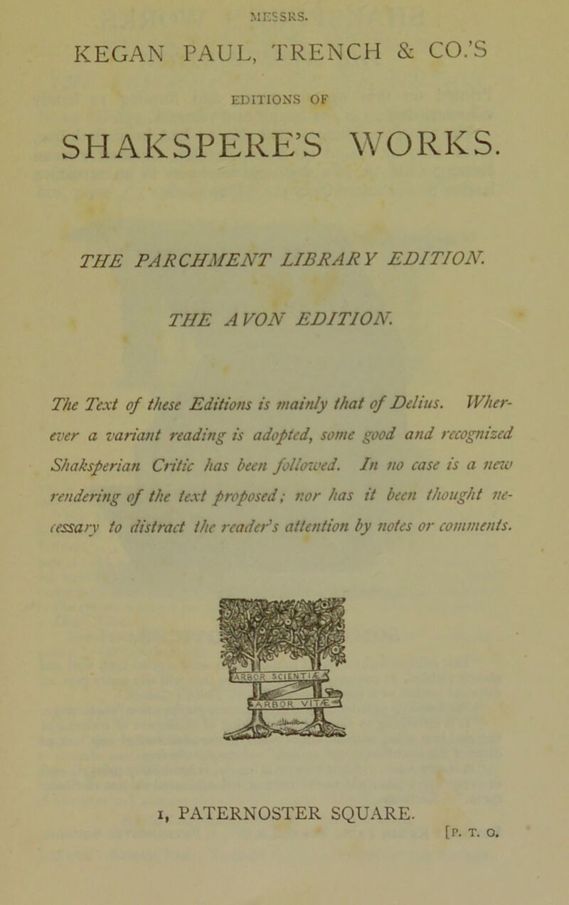 MESSRS. KEGAN PAUL, TRENCH & CO.’S SHAKSPERE’S WORKS. THE PARCHMENT LIBRARY EDITION. THE A VON EDITION The Text of these Editions is mainly that of Delius. Wher- ever a variant reading is adopted, some good and recognized Shaksperian Critic has been followed. In no case is a new rendering of the text proposed; nor has it been thought ne- cessary to distract the reader's attention by notes or comments. EDITIONS OF I, PATERNOSTER SQUARE. [P. T. O.