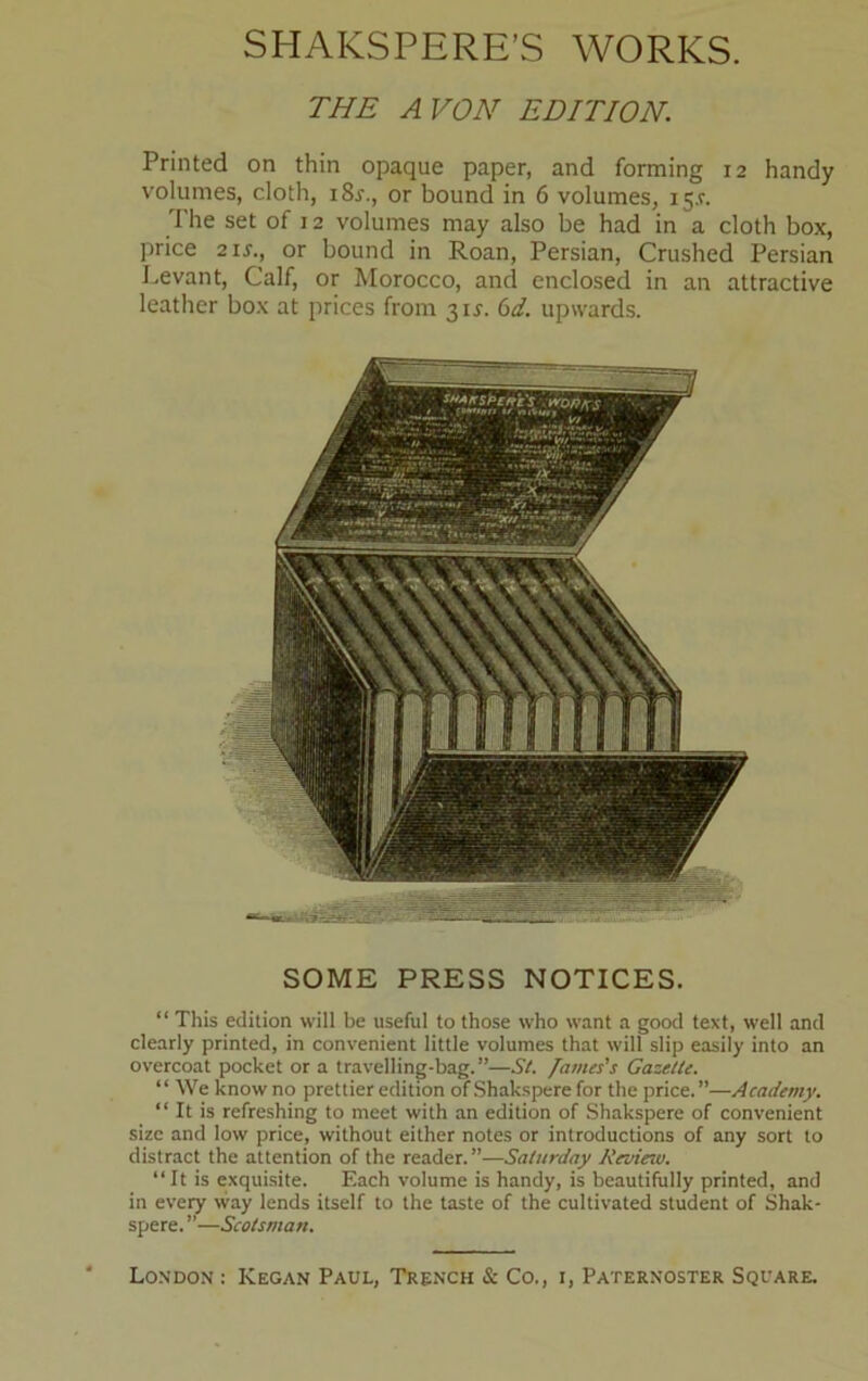 THE A VON EDITION. Printed on thin opaque paper, and forming 12 handy volumes, cloth, i8x., or bound in 6 volumes, ij.r. The set of 12 volumes may also be had in a cloth box, price 2 ix., or bound in Roan, Persian, Crushed Persian Levant, Calf, or Morocco, and enclosed in an attractive leather box at prices from 3ix. 6d. upwards. SOME PRESS NOTICES. “ This edition will be useful to those who want a good text, well and clearly printed, in convenient little volumes that will slip easily into an overcoat pocket or a travelling-bag.”—St. fames's Gazette. “ We know no prettier edition of Shakspere for the price.”—Academy. “ It is refreshing to meet with an edition of Shakspere of convenient size and low price, without either notes or introductions of any sort to distract the attention of the reader.”—Saturday Review. “It is exquisite. Each volume is handy, is beautifully printed, and in every way lends itself to the taste of the cultivated student of Shak- spere. ”—Scotsman.