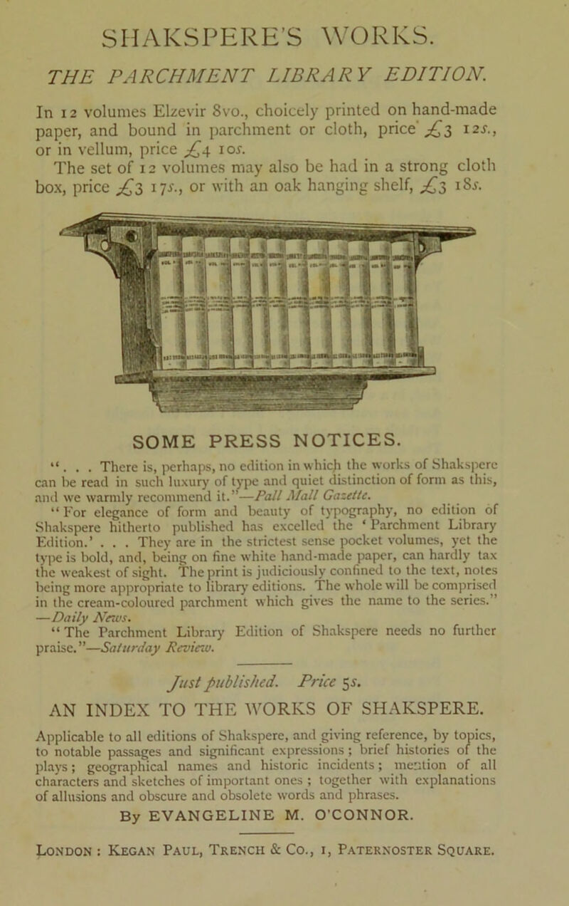 THE PARCHMENT LIBRARY EDITION. In 12 volumes Elzevir 8vo., choicely printed on hand-made paper, and bound in parchment or cloth, price'^3 12s., or in vellum, price ior. The set of 12 volumes may also be had in a strong cloth box, price J~3 17s., or with an oak hanging shelf, iSr. SOME PRESS NOTICES. “ . . . There is, perhaps, no edition in which the works of Shaksperc can be read in such luxury of type and quiet distinction of form as this, and we warmly recommend it.”—Pall Mall Gazette. “ For elegance of form and beauty of typography, no edition of Shakspere hitherto published has excelled the ‘ Parchment Library Edition.’ . . . They are in the strictest sense pocket volumes, yet the type is bold, and, being on fine white hand-made paper, can hardly tax the weakest of sight. The print is judiciously confined to the text, notes being more appropriate to library editions. The whole will be comprised in the cream-coloured parchment which gives the name to the series. ’ —Daily Nervs. “The Parchment Library Edition of Shakspere needs no further praise.”—Saturday Review. Just published. Price 55. AN INDEX TO THE WORKS OF SHAKSPERE. Applicable to all editions of Shakspere, and giving reference, by topics, to notable passages and significant expressions ; brief histories of the plays; geographical names and historic incidents; mention of all characters and sketches of important ones ; together with explanations of allusions and obscure and obsolete words and phrases. By EVANGELINE M. O'CONNOR.