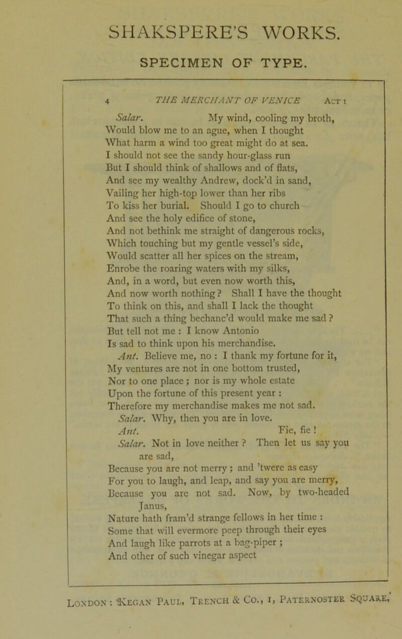 SPECIMEN OF TYPE. 4 THE MERCHANT OF VENICE Act i Salar. My wind, cooling my broth, Would blow me to an ague, when I thought What harm a wind too great might do at sea. I should not see the sandy hour-glass run But I should think of shallows and of flats, And see my wealthy Andrew, dock’d in sand, Vailing her high-top lower than her ribs To kiss her burial. Should I go to church And see the holy edifice of stone, And not bethink me straight of dangerous rocks, Which touching but my gentle vessel’s side, Would scatter all her spices on the stream, Enrobe the roaring waters with my silks, And, in a word, but even now worth this, And now worth nothing ? Shall I have the thought To think on this, and shall I lack the thought That such a thing bechanc’d would make me sad ? But tell not me : I know Antonio Is sad to think upon his merchandise. Ant. Believe me, no : I thank my fortune for it, My ventures are not in one bottom trusted, Nor to one place ; nor is my whole estate Upon the fortune of this present year : Therefore my merchandise makes me not sad. Salar. Why, then you are in love. Ant. Fie, fie ! Salar. Not in love neither ? Then let us say you are sad, Because you are not merry; and ’twere as easy For you to laugh, and leap, and say you are merry. Because you are not sad. Now, by two-headed Janus, Nature hath fram’d strange fellows in her time : Some that will evermore peep through their eyes And laugh like parrots at a bag-piper ; And other of such vinegar aspect
