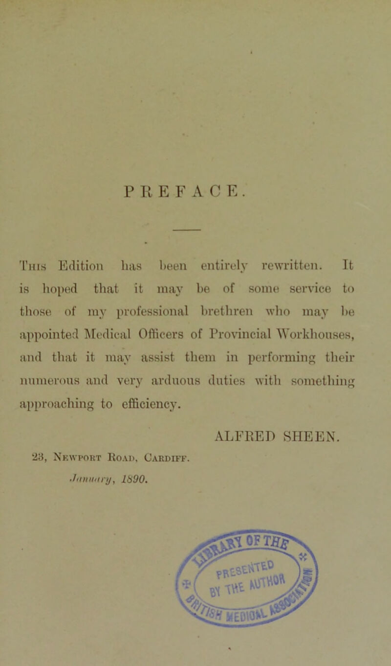 P R E F ACE. This Edition has been entirely rewritten. It is hoped that it may be of some service to those of my professional brethren who may be appointed Medical Officers of Provincial Workhouses, and that it may assist them in performing their numerous and very arduous duties with something approaching to efficiency. ALFRED SHEEN. 23, Newport Road, Cardiff. •fiinutiry, 1890.