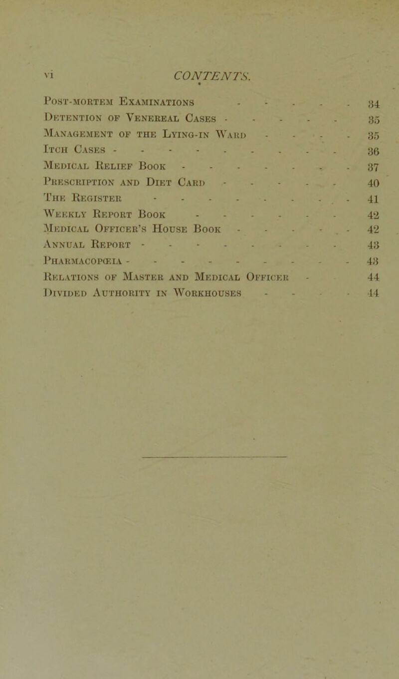 Post-mortem Examinations ----- 34 Detention of Venereal Cases 35 Management of the Lying-in Ward - - - - 35 Itch Cases - 36 Medical Relief Book 37 Prescription and Diet Card - 40 The Register - 41 Weekly Report Book 42 Medical Officer’s House Book - - - - - 42 Annual Report - - - 43 Pharmac 0 pasiA 43 Relations of Master and Medical Officer - 44 Divided Authority in Workhouses - - - 44