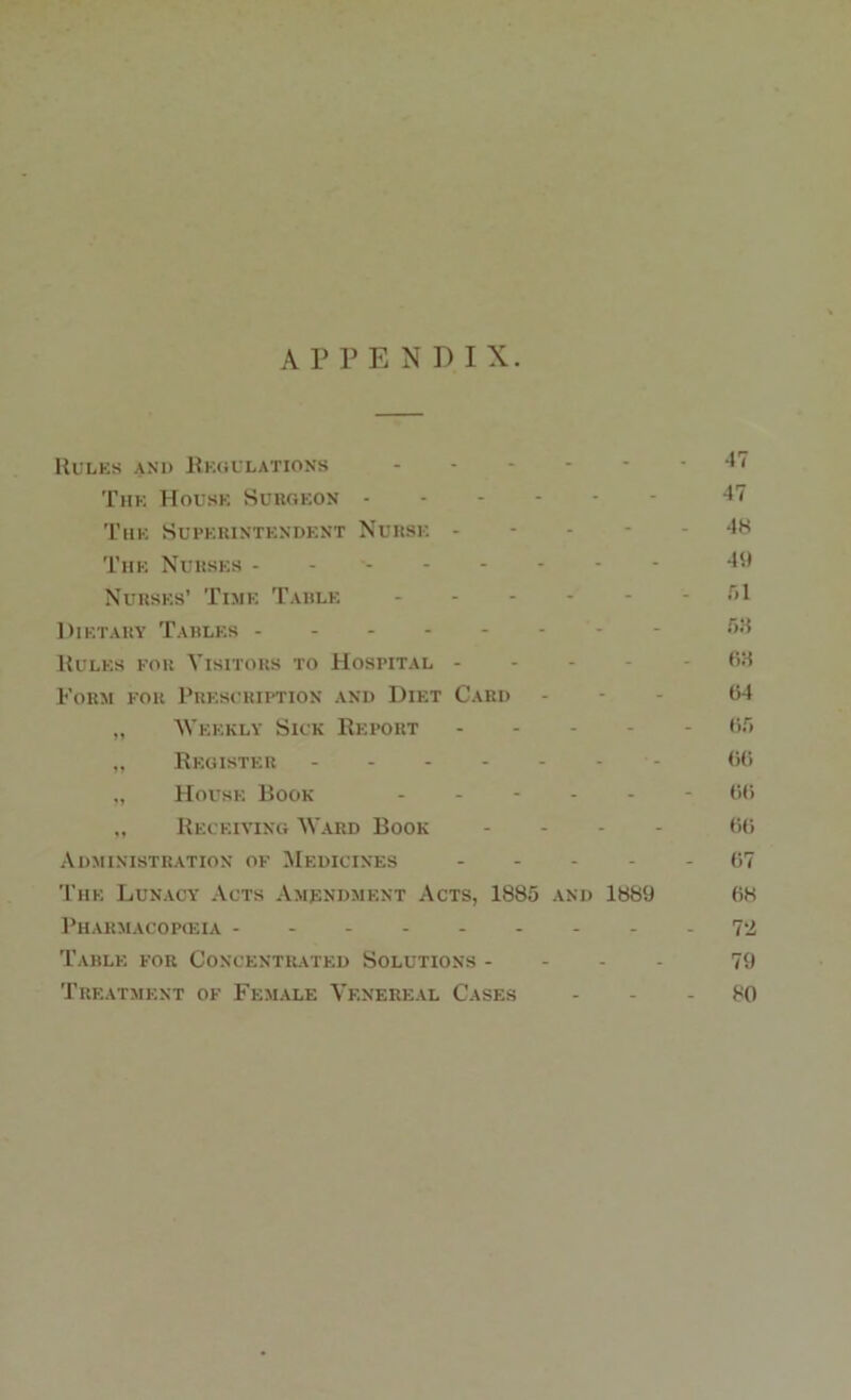 APPENDIX. Rules and Regulations *7 The House Surgeon 47 The Superintendent Nurse ----- 48 The Nurses 49 Nurses’ Time Table - .71 Dietary Tables - ,r,:4 Rules for Visitors to Hospital - -68 Form for Prescription and Diet Card - - - 64 „ Weekly Sick Report 66 „ Register 66 „ House Book ------ 66 „ Receiving Ward Book - 60 Administration of Medicines 67 The Lunacy Acts Amendment Acts, 1885 and 1889 68 Pharmacopoeia 7*2 Table for Concentrated Solutions - - - - 79 Treatment of Female Venereal Cases 80