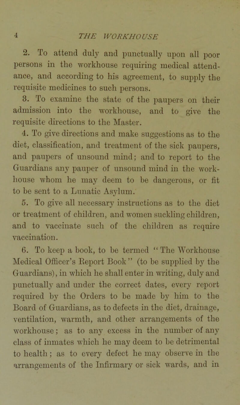 2. To attend duly and punctually upon all poor persons in the workhouse requiring medical attend- ance, and according to his agreement, to supply the requisite medicines to such persons. 3. To examine the state of the paupers on their admission into the workhouse, and to give the requisite directions to the Master. 4. To give directions and make suggestions as to the diet, classification, and treatment of the sick paupers, and paupers of unsound mind; and to report to the Guardians any pauper of unsound mind in the work- house whom he may deem to be dangerous, or fit to be sent to a Lunatic Asylum. 5. To give all necessary instructions as to the diet or treatment of children, and women suckling children, and to vaccinate such of the children as require vaccination. 6. To keep a book, to be termed “ The Workhouse Medical Officer’s Report Book” (to be supplied by the Guardians), in which he shall enter in writing, duly and punctually and under the correct dates, every report required by the Orders to be made by him to the Board of Guardians, as to defects in the diet, drainage, ventilation, warmth, and other arrangements of the workhouse; as to any excess in the number of any class of inmates which he may deem to he detrimental to health; as to every defect he may observe in the arrangements of the Infirmary or sick wards, and in