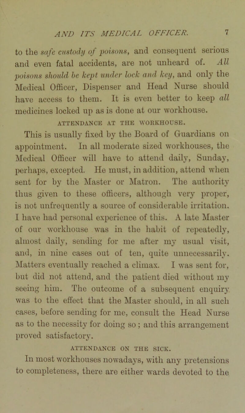 to the safe custody of poisons, and consequent serious and even fatal accidents, are not unheard of. All poisons should he kept under lock and key, and only the Medical Officer, Dispenser and Head Nurse should have access to them. It is even better to keep all medicines locked up as is done at our workhouse. ATTENDANCE AT THE WORKHOUSE. This is usually fixed by the Board of Guardians on appointment. In all moderate sized workhouses, the Medical Officer will have to attend daily, Sunday, perhaps, excepted. He must, in addition, attend when sent for by the Master or Matron. The authority thus given to these officers, although very proper, is not unfrequently a source of considerable irritation. I have had personal experience of this. A late Master of our workhouse was in the habit of repeatedly, almost daily, sending for me after my usual visit, and, in nine cases out of ten, quite unnecessarily. Matters eventually reached a climax. I was sent for, but did not attend, and the patient died without my seeing him. The outcome of a subsequent enquiry was to the effect that the Master should, in all such cases, before sending for me, consult the Head Nurse as to the necessity for doing so; and this arrangement proved satisfactory. ATTENDANCE ON THE SICK. In most workhouses nowadays, with any pretensions to completeness, there are either wards devoted to the