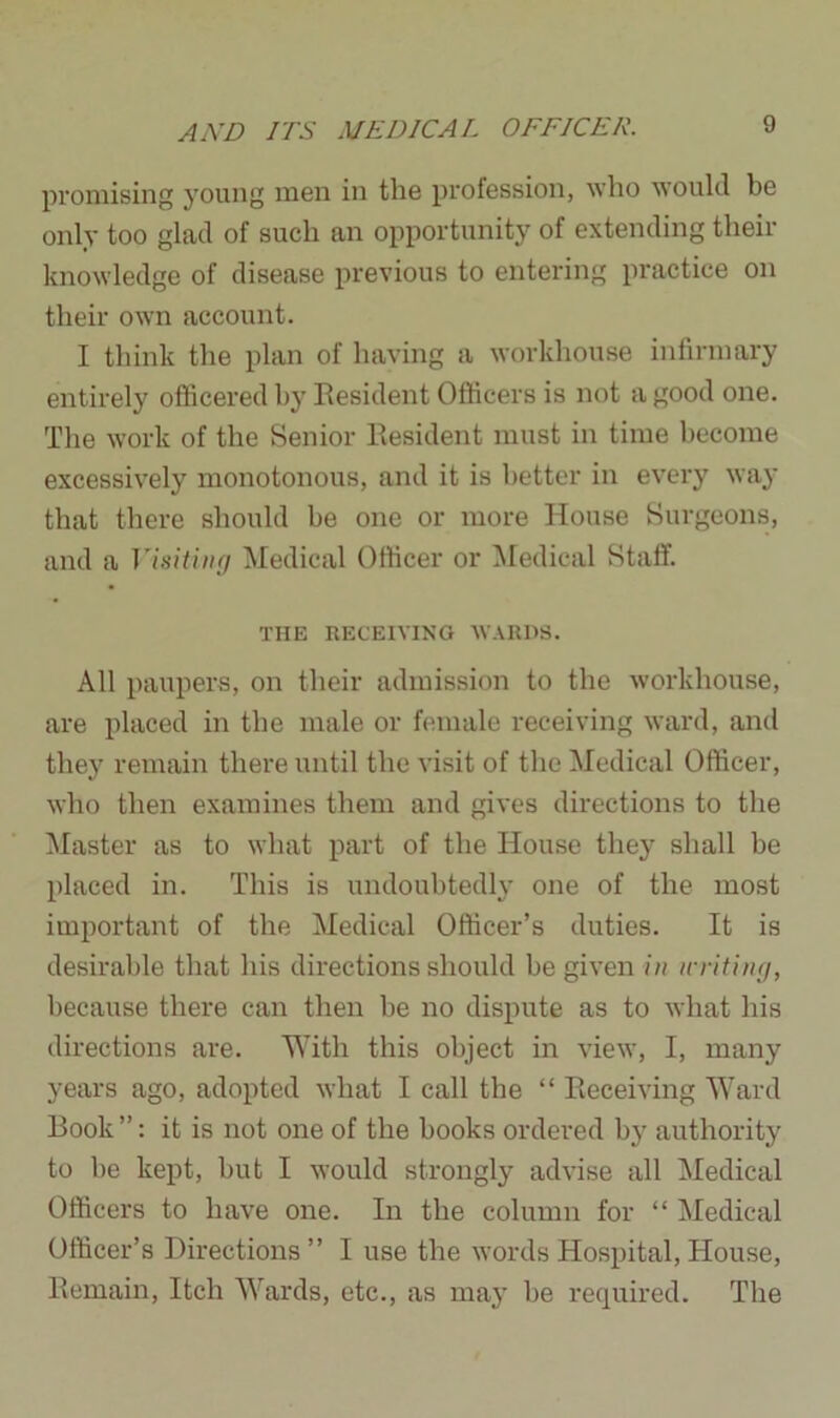 promising young men in the profession, who would be only too glad of such an opportunity of extending their knowledge of disease previous to entering practice on their own account. I think the plan of having a workhouse infirmary entirely officered bj7 Resident Officers is not a good one. The work of the Senior Resident must in time become excessively monotonous, and it is better in every way that there should be one or more House Surgeons, and a Visiting Medical Officer or Medical Staff. THE RECEIVING WARDS. All paupers, on their admission to the workhouse, are placed in the male or female receiving ward, and they remain there until the visit of the Medical Officer, who then examines them and gives directions to the Master as to what part of the House they shall be placed in. This is undoubtedly one of the most important of the Medical Officer’s duties. It is desirable that his directions should be given in writing, because there can then be no dispute as to what his directions are. With this object in view, I, many years ago, adopted what I call the “ Receiving Ward Book ”: it is not one of the books ordered by authority to he kept, but I would strongly advise all Medical Officers to have one. In the column for “ Medical Officer’s Directions ” I use the words Hospital, House, Remain, Itch Wards, etc., as may be required. The