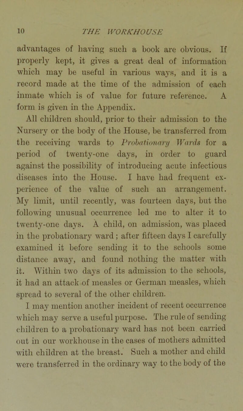 advantages of having such a book are obvious. If properly kept, it gives a great deal of information which may be useful in various ways, and it is a record made at the time of the admission of each inmate which is of value for future reference. A form is given in the Appendix. All children should, prior to their admission to the Nursery or the body of the House, be transferred from the receiving wards to Probationary Wards for a period of twenty-one days, in order to guard against the possibility of introducing acute infectious diseases into the House. I have had frequent ex- perience of the value of such an arrangement. My limit, until recently, was fourteen days, but the following unusual occurrence led me to alter it to twenty-one days. A child, on admission, was placed in the probationary ward ; after fifteen days I carefully examined it before sending it to the schools some distance away, and found nothing the matter with it. Within two days of its admission to the schools, it had an attack of measles or German measles, which spread to several of the other children. I may mention another incident of recent occurrence which may serve a useful purpose. The rule of sending children to a probationary ward has not been carried out in our workhouse in the cases of mothers admitted with children at the breast. Such a mother and child were transferred in the ordinary way to the body of the