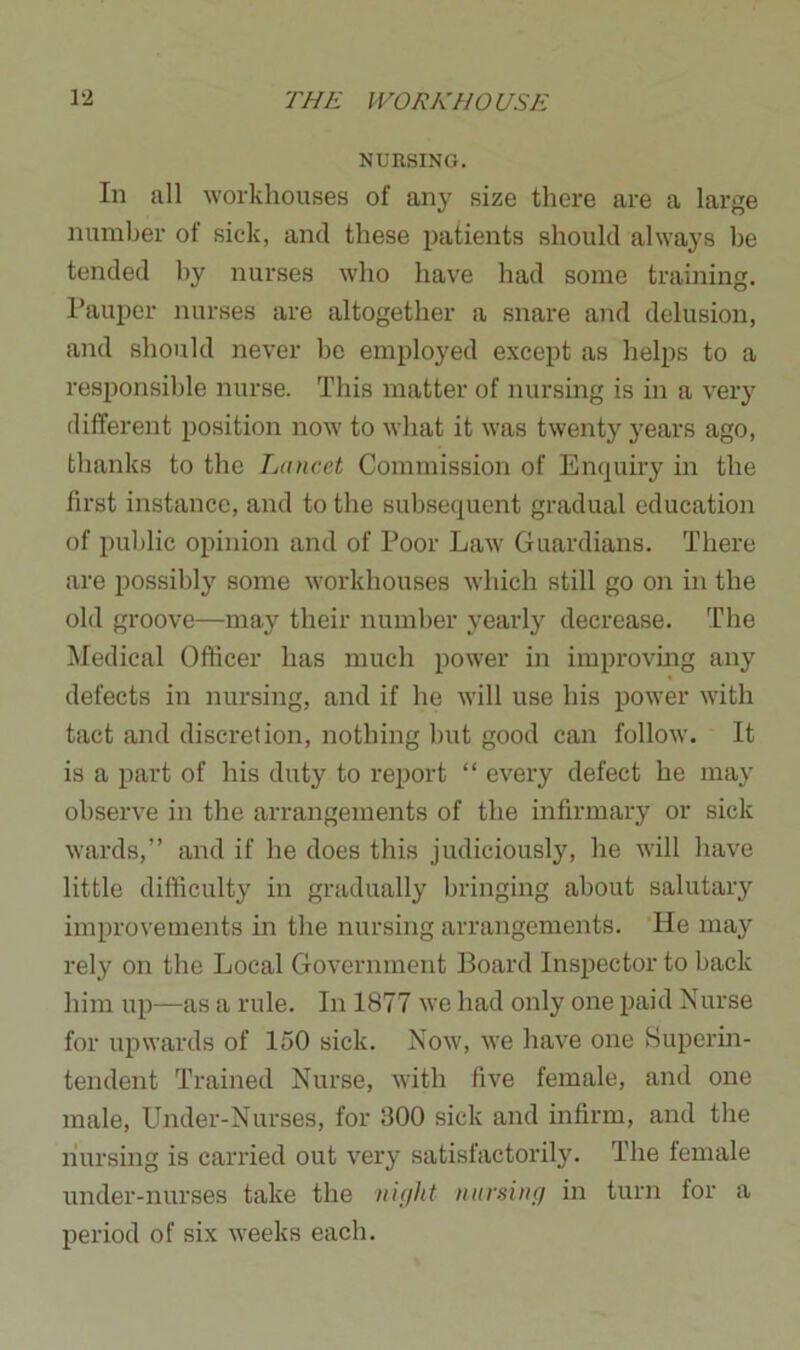 NURSING. In all workhouses of any size there are a large number of sick, and these patients should always he tended by nurses who have had some training. Pauper nurses are altogether a snare and delusion, and should never be employed except as helps to a responsible nurse. This matter of nursing is in a very different position now to what it was twenty years ago, thanks to the Lancet Commission of Enquiry in the first instance, and to the subsequent gradual education of public opinion and of Poor Law Guardians. There are possibly some workhouses which still go on in the old groove—may their number yearly decrease. The Medical Officer has much power in improving any defects in nursing, and if he will use his power with tact and discretion, nothing but good can follow. It is a part of his duty to report “ every defect he may observe in the arrangements of the infirmary or sick wards,” and if he does this judiciously, he will have little difficulty in gradually bringing about salutary improvements in the nursing arrangements. He may rely on the Local Government Board Inspector to back him up—as a rule. In 1877 we had only one paid Nurse for upwards of 150 sick. Now, we have one Superin- tendent Trained Nurse, with five female, and one male, Under-Nurses, for 300 sick and infirm, and the liursing is carried out very satisfactorily. The female under-nurses take the night nursing in turn for a period of six weeks each.