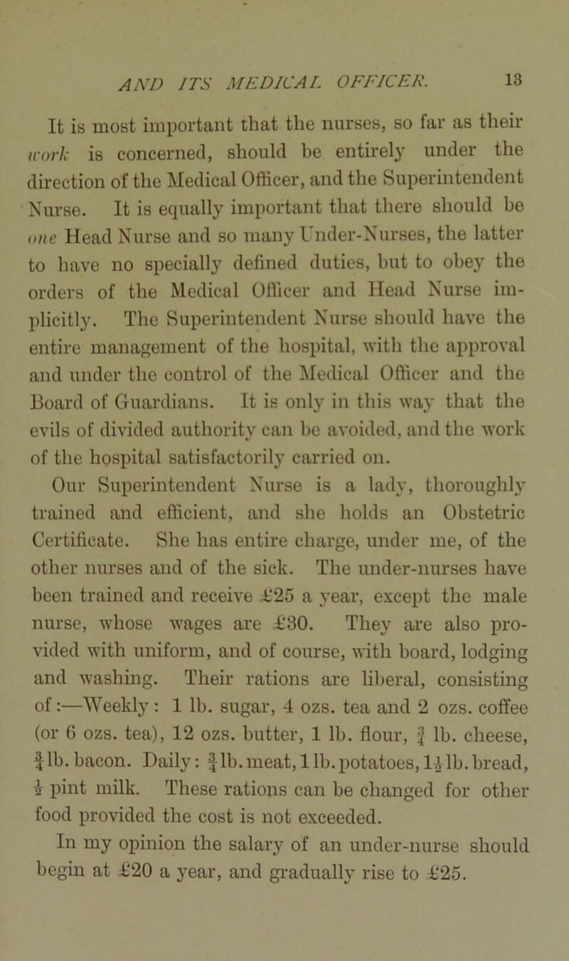 It is most important that the nurses, so far as their work is concerned, should he entirely under the direction of the Medical Officer, and the Superintendent Nurse. It is equally important that there should be one Head Nurse and so many Under-Nurses, the latter to have no specially defined duties, but to obey the orders of the Medical Officer and Head Nurse im- plicitly. The Superintendent Nurse should have the entire management of the hospital, with the approval and under the control of the Medical Officer and the Board of Guardians. It is only in this way that the evils of divided authority can be avoided, and the work of the hospital satisfactorily carried on. Our Superintendent Nurse is a lady, thoroughly trained and efficient, and she holds an Obstetric Certificate. She has entire charge, under me, of the other nurses and of the sick. The under-nurses have been trained and receive £25 a year, except the male nurse, whose wages are .£'80. They are also pro- vided with uniform, and of course, with board, lodging and washing. Their rations are liberal, consisting of:—Weekly : 1 lb. sugar, 4 ozs. tea and 2 ozs. coffee (or G ozs. tea), 12 ozs. butter, 1 lb. flour, f lb. cheese, fib. bacon. Daily: fib. meat, lib. potatoes, 1-Alb. bread, A pint milk. These rations can be changed for other food provided the cost is not exceeded. In my opinion the salary of an under-nurse should begin at £20 a year, and gradually rise to £25.