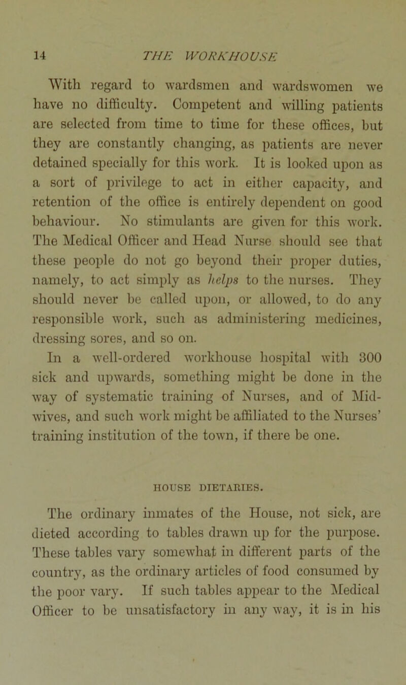 With regard to wardsmen and wardswomen we have no difficulty. Competent and willing patients are selected from time to time for these offices, but they are constantly changing, as patients are never detained specially for this work. It is looked upon as a sort of privilege to act in either capacity, and retention of the office is entirely dependent on good behaviour. No stimulants are given for this work. The Medical Officer and Head Nurse should see that these people do not go beyond their proper duties, namely, to act simply as helps to the nurses. They should never be called upon, or allowed, to do any responsible work, such as administering medicines, dressing sores, and so on. In a well-ordered workhouse hospital with 300 sick and upwards, something might be done in the way of systematic training of Nurses, and of Mid- wives, and such work might be affiliated to the Nurses’ training institution of the town, if there be one. HOUSE DIETARIES. The ordinary inmates of the House, not sick, are dieted according to tables drawn up for the purpose. These tables vary somewhat in different parts of the country, as the ordinary articles of food consumed by the poor vary. If such tables appear to the Medical Officer to be unsatisfactory in any way, it is in his