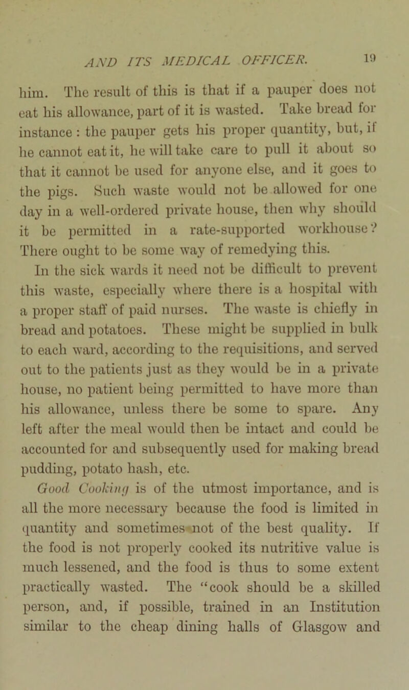 him. The result of this is that if a pauper does not eat his allowance, part of it is wasted. Take bread tor instance : the pauper gets his proper quantity, but, il he cannot eat it, he will take care to pull it about so that it cannot be used for anyone else, and it goes to the pigs. Such waste would not be allowed for one day in a well-ordered private house, then why should it be permitted in a rate-supported workhouse'? There ought to be some way of remedying this. In the sick wards it need not be difficult to prevent this waste, especially where there is a hospital with a proper staff of paid nurses. The waste is chiefly in bread and potatoes. These might be supplied in bulk to eacli ward, according to the requisitions, and served out to the patients just as they would be in a private house, no patient being permitted to have more than his allowance, unless there he some to spare. Any left after the meal would then be intact and could be accounted for and subsequently used for making bread pudding, potato hash, etc. Good Cooking is of the utmost importance, and is all the more necessary because the food is limited in quantity and sometimes not of the best quality. If the food is not properly cooked its nutritive value is much lessened, and the food is thus to some extent practically wasted. The “cook should be a skilled person, and, if possible, trained in an Institution similar to the cheap dining halls of Glasgow and