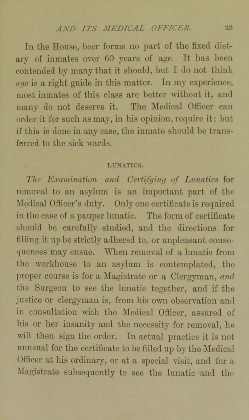 In the House, beer forms no part of the fixed diet- ary of inmates over 60 years of age. It has been contended by many that it should, but I do not think age is a right guide in this matter. In my experience, most inmates of this class are better without it, and many do not deserve it. The Medical Officer can order it for such as may, in his opinion, require it; but if this is done in any case, the inmate should be trans- ferred to the sick wards. LUNATICS. The Examination and Certifying of Lunatics for removal to an asylum is an important part of the Medical Officer’s duty. Only one certificate is required in the case of a pauper lunatic. The form of certificate should be carefully studied, and the directions for filling it up be strictly adhered to, or unpleasant conse- quences may ensue. When removal of a lunatic from the workhouse to an asylum is contemplated, the proper course is for a Magistrate or a Clergyman, and the Surgeon to see the lunatic together, and if the .justice or clergyman is, from his own observation anil in consultation with the Medical Officer, assured of his or her insanity and the necessity for removal, he will then sign the order. In actual practice it is not unusual for the certificate to be filled up by the Medical Officer at his ordinary, or at a special visit, and for a Magistrate subsequently to see the lunatic and the