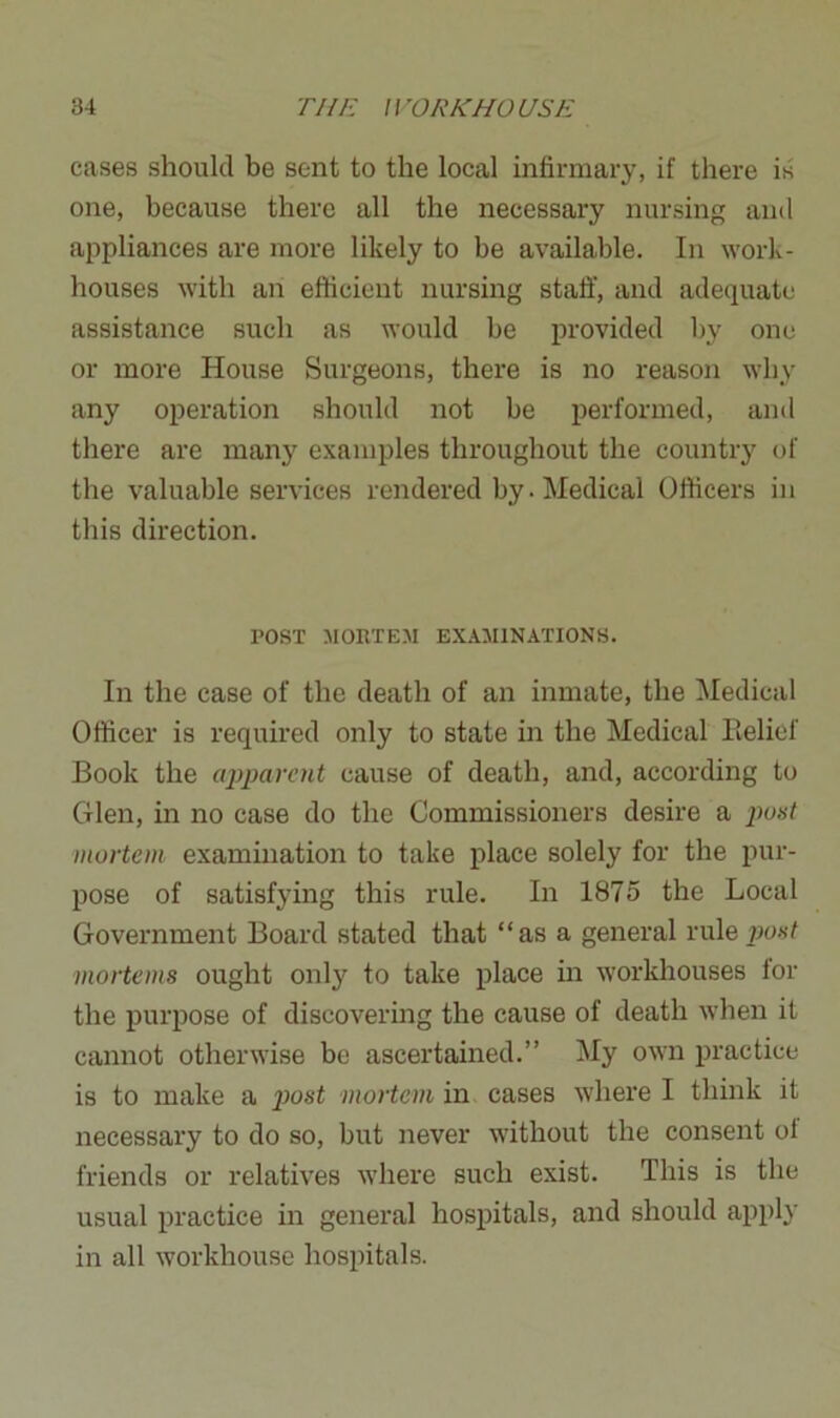 cases should be sent to the local infirmary, if there is one, because there all the necessary nursing and appliances are more likely to be available. In work- houses with an efficient nursing staff, and adequate assistance such as would be provided by one or more House Surgeons, there is no reason why any operation should not be performed, and there are many examples throughout the country of the valuable services rendered by. Medical Officers in this direction. POST MORTEM EXAMINATIONS. In the case of the death of an inmate, the Medical Officer is required only to state in the Medical Belief Book the apparent cause of death, and, according to Glen, in no case do the Commissioners desire a post mortem examination to take place solely for the pur- pose of satisfying this rule. In 1875 the Local Government Board stated that “as a general rule post mortems ought onty to take place in workhouses for the purpose of discovering the cause of death when it cannot otherwise be ascertained.” My own practice is to make a post mortem in cases where I think it necessary to do so, but never without the consent of friends or relatives where such exist. This is the usual practice in general hospitals, and should apply in all workhouse hospitals.