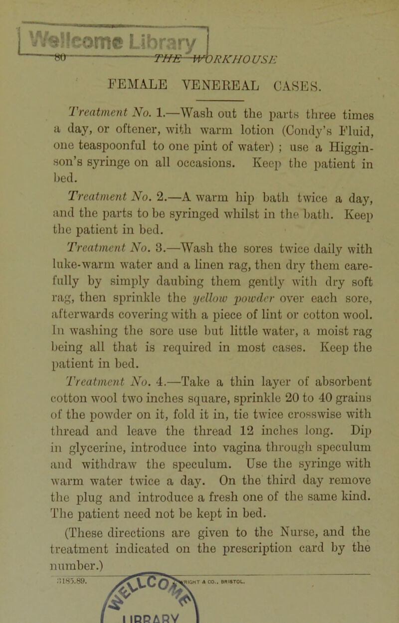 We!!eomc Library j m -Tfm:~m)RKHO USE FEMALE VENEREAL CASES. Treatment No. 1.—Wash out the parts three times a day, or oftener, with warm lotion (Condy’s Fluid, one teaspoonful to one pint of water) ; use a ITiggin- son’s syringe on all occasions. Keep the patient in bed. Treatment No. 2.—A warm hip bath twice a day, and the parts to be syringed whilst in the bath. Keep the patient in bed. Treatment No. 3.—Wash the sores twice daily with luke-warm water and a linen rag, then dry them care- fully hy simply daubing them gently with dry soft rag, then sprinkle the yellow powder over each sore, afterwards covering with a piece of lint or cotton wool. In washing the sore use but little water, a moist rag being all that is required in most cases. Keep the patient in bed. Treatment No. 4.—Take a thin layer of absorbent cotton wool two inches square, sprinkle 20 to 40 grains of the powder on it, fold it in, tie twice crosswise with thread and leave the thread 12 inches long. Dip in glycerine, introduce into vagina through speculum and withdraw the speculum. Use the syringe with warm water twice a day. On the third day remove the plug and introduce a fresh one of the same kind. The patient need not be kept in bed. (These directions are given to the Nurse, and the treatment indicated on the prescription card by the number.)