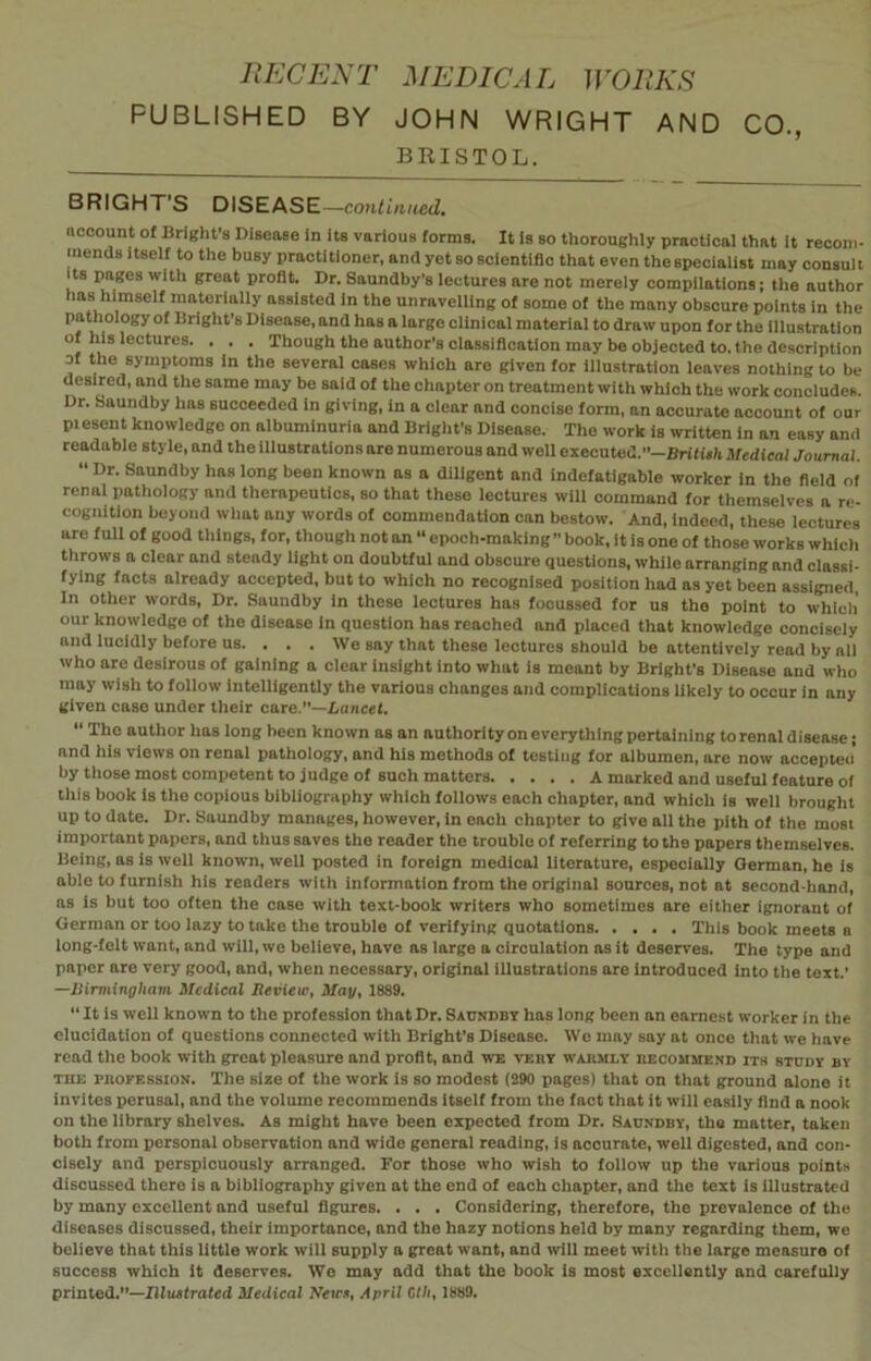 PUBLISHED BY JOHN WRIGHT AND CO., BRISTOL. BRIGHT'S DISEASE—continued. account of Bright’s Disease in its various forms. It is so thoroughly practical that it recom- mends itself to the busy practitioner, and yet so scientific that even the specialist may consult its pages with great profit. Dr. Saundby’s lectures are not merely compilations; the author has himself materially assisted in the unravelling of some of the many obscure points in the pathology of Bright’s Disease, and has a large clinical material to draw upon for the illustration of his lectures. . . . Though the author’s classification may be objected to. the description of the symptoms in the several cases which are given for illustration leaves nothing to be desired, and the same may be said of the chapter on treatment with which the work concludes. Dr. Saundby has succeeded in giving, in a clear and concise form, an accurate aocount of our pi esent knowledge on albuminuria and Bright's Disease. The work is written in an easy and readable style, and the illustrations are numerous and well executed.”-British Medical Journal. “ Dr’ Saundby has long been known as a diligent and indefatigable worker in the field of renal pathology and therapeutics, so that these lectures will command for themselves a re- cognition beyond what any words of commendation can bestow. And, indeed, these lectures are full of good things, for, though not an “ epoch-making” book, it is one of those works which throws a clear and steady light on doubtful and obscure questions, while arranging and classi- fying facts already accepted, but to which no recognised position had as yet been assigned, In other words, Dr. Saundby in these lectures has fooussed for us the point to which our knowledge of the disease in question has reached and placed that knowledge concisely and lucidly before us. . . . We say that these lectures should be attentively read by all who are desirous of gaining a clear insight into what is meant by Bright’s Disease and who may wish to follow intelligently the various changes and complications likely to occur in any given case under their care,”—Lancet. “ Tho author has long been known as an authority on everything pertaining to renal disease; and his views on renal pathology, and his methods of testing for albumen, are now accepted' by those most competent to judge of such matters A marked and useful feature of this book is the copious bibliography which follows each chapter, and which Is well brought up to date. Dr. Saundby manages, however, in each chapter to give all the pith of the most important papers, and thus saves the reader the trouble of referring to the papers themselves. Being, as is well known, well posted in foreign medical literature, especially German, he Is able to furnish his readers with information from the original sources, not at second-hand, as is but too often the case with text-book writers who sometimes are either ignorant of German or too lazy to take the trouble of verifying quotations This book meets a long-felt want, and will, we believe, have as large a circulation as it deserves. The type and paper aro very good, and, when necessary, original illustrations are introduced into the text.' —Birmingham Medical Hevieie, May, 1889. “It is well known to the profession that Dr. Saundby has long been an earnest worker in the elucidation of questions connected with Bright’s Disease. We may say at once that we have read the book with great pleasure and profit, and we very warmly recommend its study by the profession. The size of the work is so modest (290 pages) that on that ground alone it invites perusal, and the volume recommends itself from the fact that it will easily find a nook on the library shelves. As might have been expected from Dr. Saundby, the matter, taken both from personal observation and wide general reading, is accurate, well digested, and con- cisely and perspiouously arranged. For those who wish to follow up the various points discussed there is a bibliography given at the end of each chapter, and the text is illustrated by many excellent and useful figures. . . . Considering, therefore, the prevalence of the diseases discussed, their importance, and the hazy notions held by many regarding them, we believe that this little work will supply a great want, and will meet with the large measure of success which it deserves. We may add that the book is most excellently and carefully printed.”—Illustrated Medical New*, April Bill, 1889.