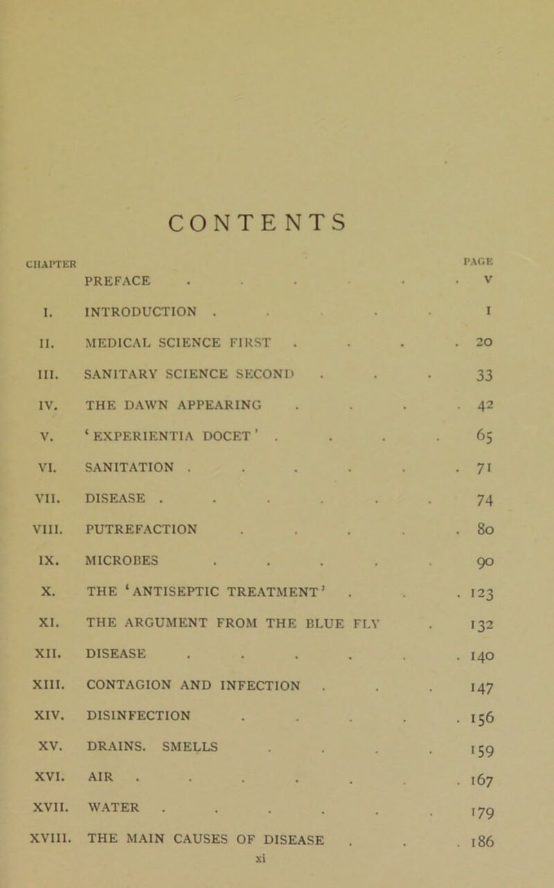 CONTENTS CHAPTER PAGE PREFACE ... . V I. INTRODUCTION . I II. MEDICAL SCIENCE FIRST . . 20 III. SANITARY SCIENCE SECOND 33 IV. THE DAWN APPEARING . 42 V. ‘ EXPF.RIENTIA DOCET ’ . 65 VI. SANITATION ..... • 7i VII. DISEASE ..... 74 VIII. PUTREFACTION .... . 80 IX. MICROBES .... 90 X. THE ‘ANTISEPTIC TREATMENT’ . . 123 XI. THE ARGUMENT FROM THE BLUE FLY 132 XII. DISEASE ..... . 140 XIII. CONTAGION AND INFECTION 147 XIV. DISINFECTION .... . 156 XV. DRAINS. SMELLS '59 XVI. AIR ..... . 167 XVII. WATER ..... '79 XVIII. THE MAIN CAUSES OF DISEASE . 186