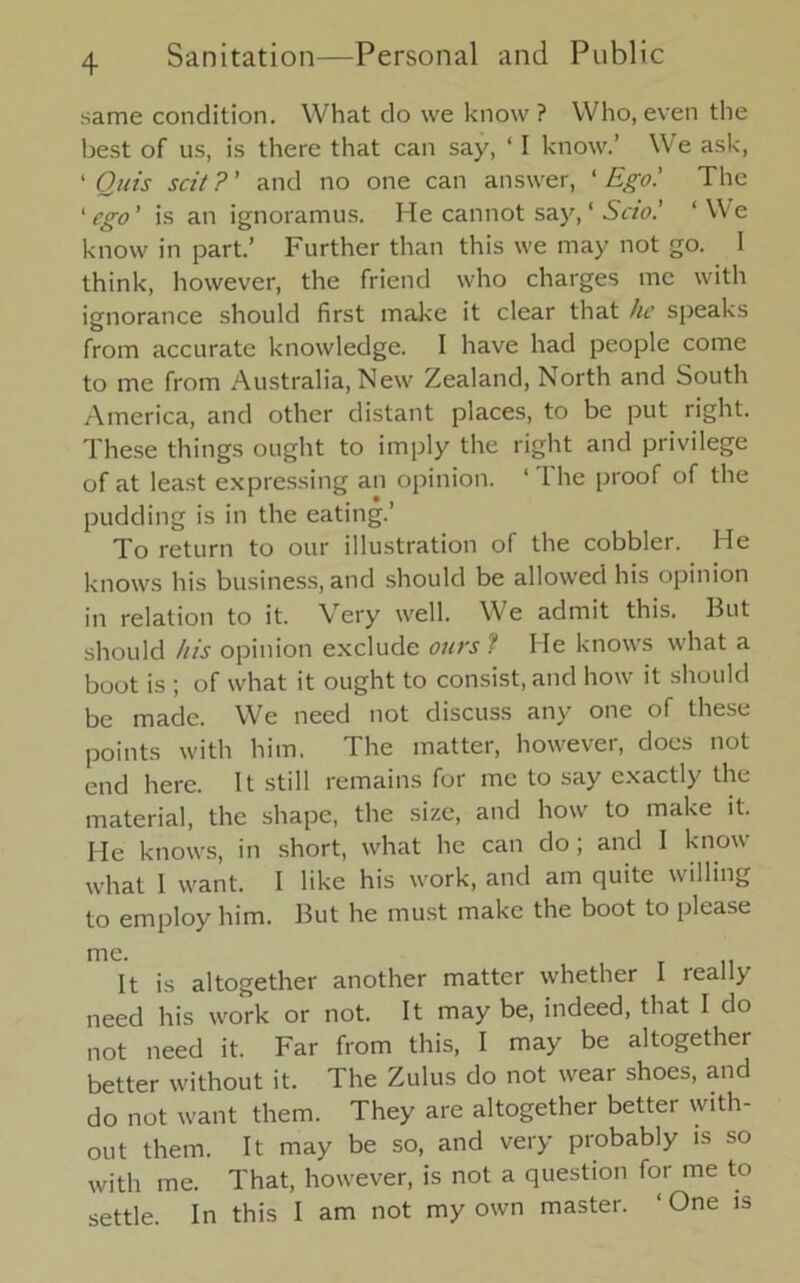 same condition. What do we know? Who, even the best of us, is there that can say, ‘ I know.’ We ask, 1 Quis scit ?’ and no one can answer, ‘ Ego.' The ‘ ego’ is an ignoramus. He cannot say, ‘ Scio.' ‘We know in part.’ Further than this we may not go. I think, however, the friend who charges me with ignorance should first make it clear that he speaks from accurate knowledge. I have had people come to me from Australia, New Zealand, North and South America, and other distant places, to be put right. These things ought to imply the right and privilege of at least expressing an opinion. ‘The proof of the pudding is in the eating.’ To return to our illustration of the cobbler. He knows his business, and should be allowed his opinion in relation to it. Very well. We admit this. But should his opinion exclude ours ? He knows what a boot is ; of what it ought to consist, and how it should be made. We need not discuss any one of these points with him. The matter, however, does not end here. It still remains for me to say exactly the material, the shape, the size, and how to make it. He knows, in short, what he can do; and I know what I want. I like his work, and am quite willing to employ him. But he must make the boot to please me. It is altogether another matter whether I really need his work or not. It may be, indeed, that I do not need it. Far from this, I may be altogether better without it. The Zulus do not wear shoes, and do not want them. They are altogether better with- out them. It may be so, and very probably is so with me. That, however, is not a question for me to settle. In this I am not my own master. ‘ One is