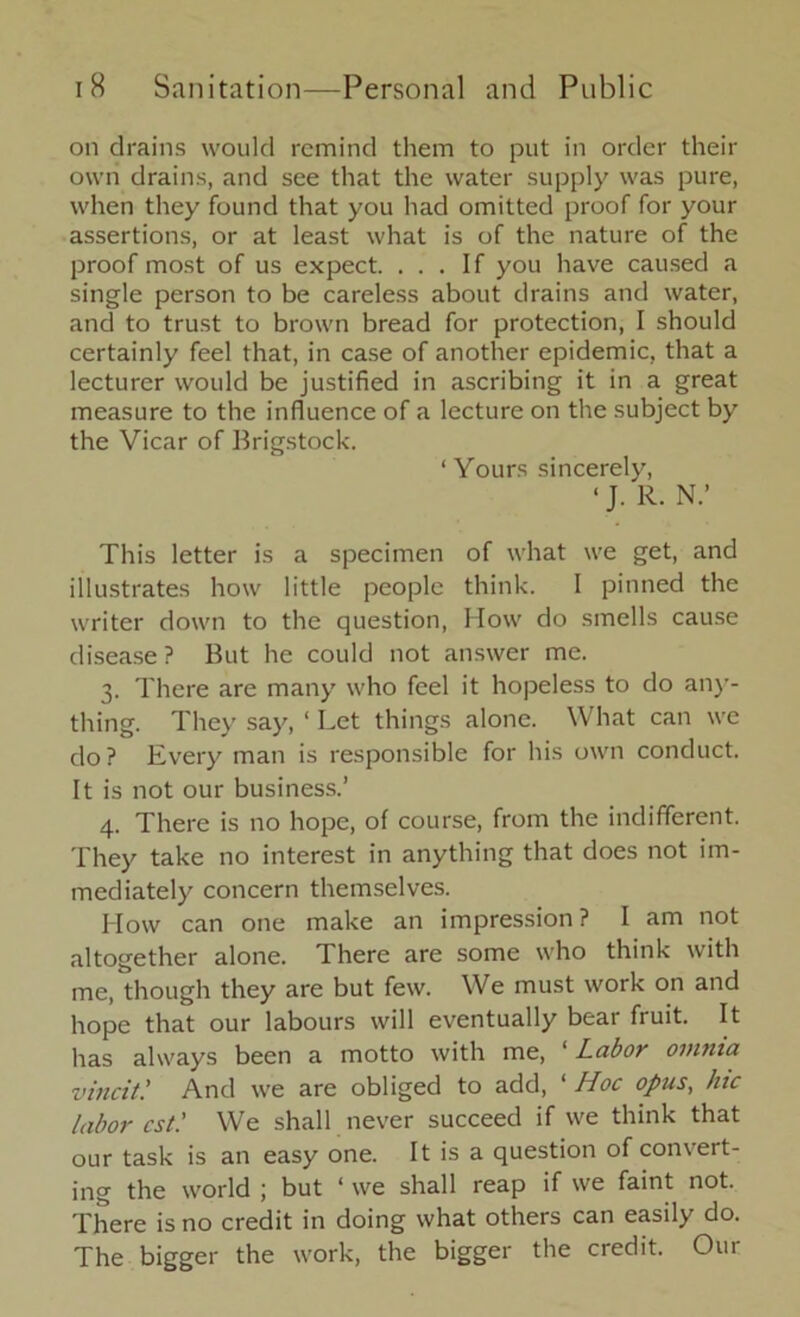 on drains would remind them to put in order their own drains, and see that the water supply was pure, when they found that you had omitted proof for your assertions, or at least what is of the nature of the proof most of us expect. ... If you have caused a single person to be careless about drains and water, and to trust to brown bread for protection, I should certainly feel that, in case of another epidemic, that a lecturer would be justified in ascribing it in a great measure to the influence of a lecture on the subject by the Vicar of Brigstock. ‘Yours sincerely, ‘ J. R. N.’ This letter is a specimen of what we get, and illustrates how little people think. I pinned the writer down to the question, Mow do smells cause disease? But he could not answer me. 3. There are many who feel it hopeless to do any- thing. They say, ‘ Let things alone. What can we do? Every man is responsible for his own conduct. It is not our business.’ 4. There is no hope, of course, from the indifferent. They take no interest in anything that does not im- mediately concern themselves. How can one make an impression? I am not altogether alone. There are some who think with me, though they are but few. We must work on and hope that our labours will eventually bear fruit. It has always been a motto with me, ‘ Labor omnia vincit.’ And we are obliged to add, ‘ Hoc opus, hie labor cst.' We shall never succeed if we think that our task is an easy one. It is a question of convert- ing the world ; but ‘ we shall reap if we faint not. There is no credit in doing what others can easily do. The bigger the work, the bigger the credit. Our