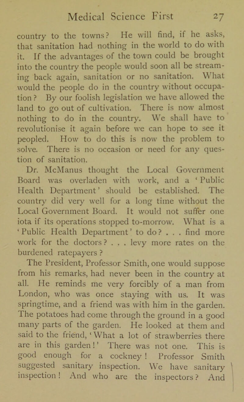 country to the towns? He will find, if he asks, that sanitation had nothing in the world to do with it. If the advantages of the town could be brought into the country the people would soon all be stream- ing back again, sanitation or no sanitation. What would the people do in the country without occupa- tion ? By our foolish legislation we have allowed the land to go out of cultivation. There is now almost nothing to do in the country. We shall have to revolutionise it again before we can hope to see it peopled. How to do this is now the problem to solve. There is no occasion or need for any ques- tion of sanitation. Dr. McManus thought the Local Government Board was overladen with work, and a 1 Public Health Department ’ should be established. The country did very well for a long time without the Local Government Board. It would not suffer one iota if its operations stopped to-morrow. What is a ‘ Public Health Department ’ to do ? . . . find more work for the doctors ? . . . levy more rates on the burdened ratepayers ? The President, Professor Smith, one would suppose from his remarks, had never been in the country at all. He reminds me very forcibly of a man from London, who was once staying with us. It was springtime, and a friend was with him in the garden. The potatoes had come through the ground in a good many parts of the garden. He looked at them and said to the friend, ‘ What a lot of strawberries there are in this garden 1 ’ There was not one. This is good enough for a cockney 1 Professor Smith 5uggested sanitary inspection. We have sanitary inspection! And who are the inspectors ? And