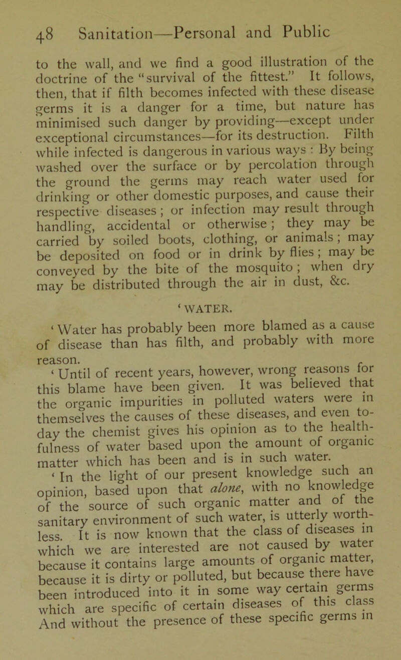 to the wall, and we find a good illustration of the doctrine of the “survival of the fittest.” It follows, then, that if filth becomes infected with these disease germs it is a danger for a time, but nature has minimised such danger by providing—except under exceptional circumstances—for its destruction. Filth while infected is dangerous in various ways : By being washed over the surface or by percolation through the ground the germs may reach water used for drinking or other domestic purposes, and cause their respective diseases; or infection may result through handling, accidental or otherwise ; they may be carried by soiled boots, clothing, or animals ; may be deposited on food or in drink by flies ; may be conveyed by the bite of the mosquito ; when dry may be distributed through the air in dust, &c. ‘ WATER. < Water has probably been more blamed as a cause of disease than has filth, and probably with more reason. r ‘ Until of recent years, however, wrong reasons for this blame have been given. It was believed that the organic impurities in polluted waters were in themselves the causes of these diseases, and even to- day the chemist gives his opinion as to the health- fulness of water based upon the amount of organic matter which has been and is in such water. < in the light of our present knowledge such an opinion, based upon that alone, with no knowledge of the source of such organic matter and of the sanitary environment of such water, is utterly worth- less. It is now known that the class of diseases in which we are interested are not caused by water because it contains large amounts of organic matter, because it is dirty or polluted, but because there have been introduced into it in some way certain germs which are specific of certain diseases of this class And without the presence of these specific germs in