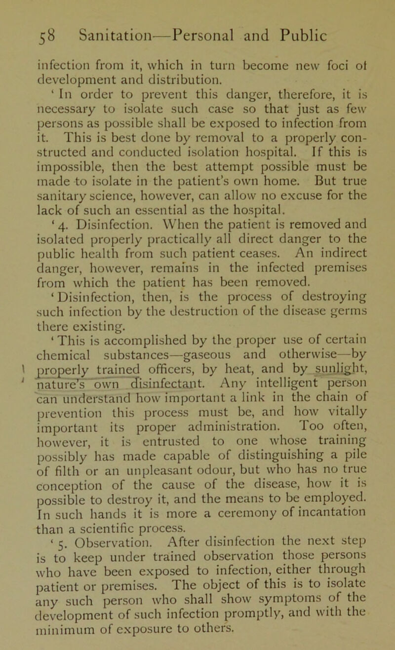 infection from it, which in turn become new foci ot development and distribution. 1 In order to prevent this danger, therefore, it is necessary to isolate such case so that just as few persons as possible shall be exposed to infection from it. This is best done by removal to a properly con- structed and conducted isolation hospital. If this is impossible, then the best attempt possible must be made to isolate in the patient’s own home. But true sanitary science, however, can allow no excuse for the lack of such an essential as the hospital. ‘ 4. Disinfection. When the patient is removed and isolated properly practically all direct danger to the public health from such patient ceases. An indirect danger, however, remains in the infected premises from which the patient has been removed. ‘Disinfection, then, is the process of destroying such infection by the destruction of the disease germs there existing. 1 This is accomplished by the proper use of certain chemical substances—gaseous and otherwise—by ' properly trained officers, by heat, and by sunlight, 1 nature’s own disinfectant. Any intelligent person can understand how important a link in the chain of prevention this process must be, and how vitally important its proper administration. Too often, however, it is entrusted to one whose training possibly has made capable of distinguishing a pile of filth or an unpleasant odour, but who has no true conception of the cause of the disease, how it is possible to destroy it, and the means to be employed. In such hands it is more a ceremony of incantation than a scientific process. ‘ 5. Observation. After disinfection the next step is to keep under trained observation those persons who have been exposed to infection, either through patient or premises. The object of this is to isolate any such person who shall show symptoms of the development of such infection promptly, and with the minimum of exposure to others.