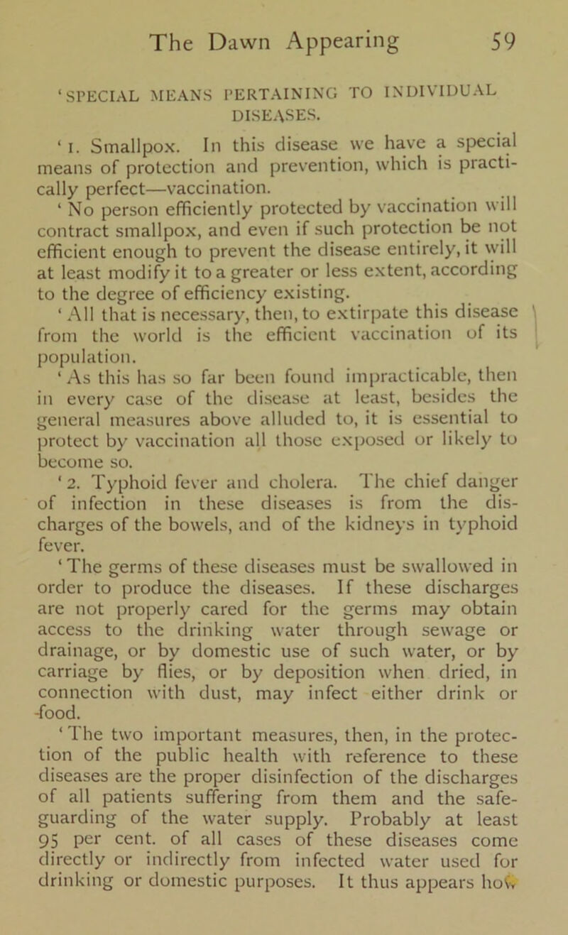 ‘SPECIAL MEANS PERTAINING TO INDIVIDUAL DISEASES. ‘ i. Smallpox. In this disease we have a special means of protection and prevention, which is practi- cally perfect—vaccination. ‘ No person efficiently protected by vaccination will contract smallpox, and even if such protection be not efficient enough to prevent the disease entirely, it will at least modify it to a greater or less extent, according to the degree of efficiency existing. ‘ All that is necessary, then, to extirpate this disease from the world is the efficient vaccination of its population. ‘ As this has so far been found impracticable, then in every case of the disease at least, besides the general measures above alluded to, it is essential to protect by vaccination all those exposed or likely to become so. ‘2. Typhoid fever and cholera. The chief danger of infection in these diseases is from the dis- charges of the bowels, and of the kidneys in typhoid fever. ‘ The germs of these diseases must be swallowed in order to produce the diseases. If these discharges are not properly cared for the germs may obtain access to the drinking water through sewage or drainage, or by domestic use of such water, or by- carriage by flies, or by deposition when dried, in connection with dust, may infect either drink or -food. ‘ The two important measures, then, in the protec- tion of the public health with reference to these diseases are the proper disinfection of the discharges of all patients suffering from them and the safe- guarding of the water supply. Probably at least 95 per cent, of all cases of these diseases come directly or indirectly from infected water used for drinking or domestic purposes. It thus appears how