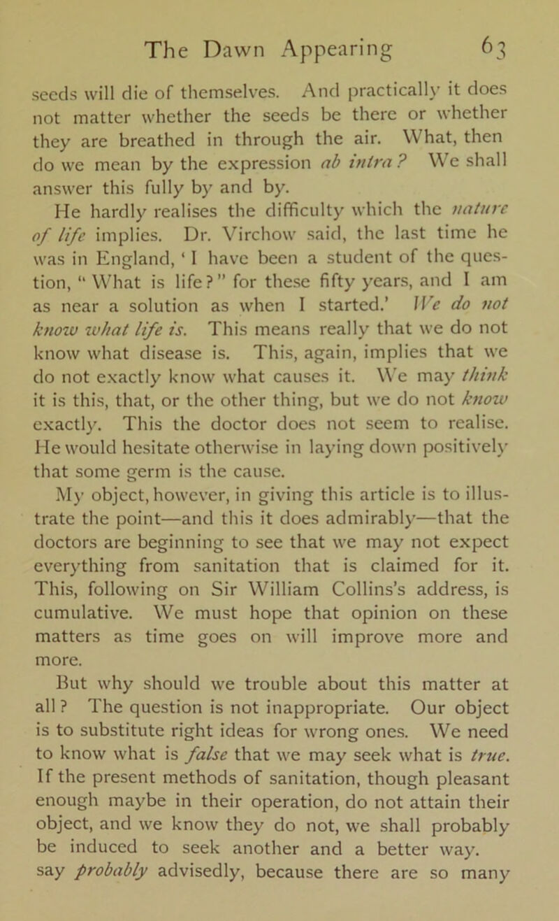 seeds will die of themselves. And practically it does not matter whether the seeds be there or whether they are breathed in through the air. W hat, then do we mean by the expression ab inira? We shall answer this fully by and by. He hardly realises the difficulty which the nature of life implies. Dr. Virchow said, the last time he was in England,11 have been a student of the ques- tion, “ What is life?” for these fifty years, and I am as near a solution as when I started.’ We do not knozv zvliat life is. This means really that we do not know what disease is. This, again, implies that we do not exactly know what causes it. We may think it is this, that, or the other thing, but we do not knozv exactly. This the doctor does not seem to realise. He would hesitate otherwise in laying down positively that some germ is the cause. My object, however, in giving this article is to illus- trate the point—and this it does admirably—that the doctors are beginning to see that we may not expect everything from sanitation that is claimed for it. This, following on Sir William Collins’s address, is cumulative. We must hope that opinion on these matters as time goes on will improve more and more. But why should we trouble about this matter at all ? The question is not inappropriate. Our object is to substitute right ideas for wrong ones. We need to know what is false that we may seek what is true. If the present methods of sanitation, though pleasant enough maybe in their operation, do not attain their object, and we know they do not, we shall probably be induced to seek another and a better way. say probably advisedly, because there are so many