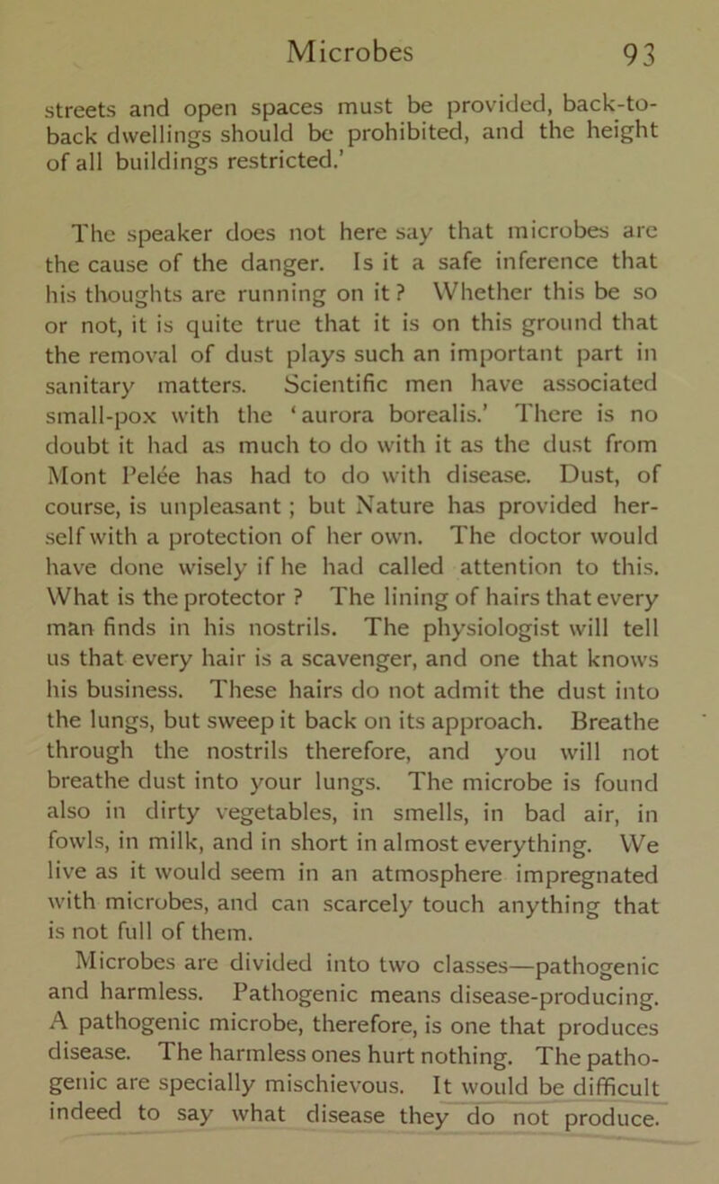 streets and open spaces must be provided, back-to- back dwellings should be prohibited, and the height of all buildings restricted.’ The speaker does not here say that microbes are the cause of the danger. Is it a safe inference that his thoughts are running on it ? Whether this be so or not, it is quite true that it is on this ground that the removal of dust plays such an important part in sanitary matters. Scientific men have associated small-pox with the 1 aurora borealis.’ There is no doubt it had as much to do with it as the dust from Mont Pelee has had to do with disease. Dust, of course, is unpleasant; but Nature has provided her- self with a protection of her own. The doctor would have done wisely if he had called attention to this. What is the protector ? The lining of hairs that every man finds in his nostrils. The physiologist will tell us that every hair is a scavenger, and one that knows his business. These hairs do not admit the dust into the lungs, but sweep it back on its approach. Breathe through the nostrils therefore, and you will not breathe dust into your lungs. The microbe is found also in dirty vegetables, in smells, in bad air, in fowls, in milk, and in short in almost everything. We live as it would seem in an atmosphere impregnated with microbes, and can scarcely touch anything that is not full of them. Microbes are divided into two classes—pathogenic and harmless. Pathogenic means disease-producing. A pathogenic microbe, therefore, is one that produces disease. The harmless ones hurt nothing. The patho- genic are specially mischievous. It would be difficult indeed to say what disease they do not produce.
