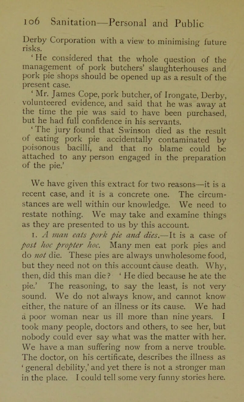 Derby Corporation with a view to minimising future risks. 1 He considered that the whole question of the management of pork butchers’ slaughterhouses and pork pie shops should be opened up as a result of the present case. ‘ Mr. James Cope, pork butcher, of Irongate, Derby, volunteered evidence, and said that he was away at the time the pie was said to have been purchased, but he had full confidence in his servants. ‘The jury found that Swinson died as the result of eating pork pie accidentally contaminated by poisonous bacilli, and that no blame could be attached to any person engaged in the preparation of the pie.’ We have given this extract for two reasons—it is a recent case, and it is a concrete one. The circum- stances are well within our knowledge. We need to restate nothing. We may take and examine things as they are presented to us by this account. i. A man eats pork pie and dies.—It is a case of post hoc propter hoc. Many men eat pork pies and do not die. These pies are always unwholesome food, but they need not on this account cause death. Why, then, did this man die? ‘ He died because he ate the pie.’ The reasoning, to say the least, is not very sound. We do not always know, and cannot know either, the nature of an illness or its cause. We had a poor woman near us ill more than nine years. I took many people, doctors and others, to see her, but nobody could ever say what was the matter with her. We have a man suffering now from a nerve trouble. The doctor, on his certificate, describes the illness as ‘ general debility,’ and yet there is not a stronger man in the place. I could tell some very funny stories here.