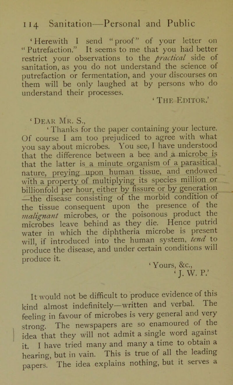 ‘Herewith I send “proof” of your letter on “ Putrefaction.” It seems to me that you had better restrict your observations to the practical side of sanitation, as you do not understand the science of putrefaction or fermentation, and your discourses on them will be only laughed at by persons who do understand their processes. ‘ The Editor.’ ‘ Dear Mr. S., ‘ Thanks for the paper containing your lecture. Of course I am too prejudiced to agree with what you say about microbes. You see, 1 have understood that the difference between a bee and a microbe is that the latter is a minute organism of a parasitical nature, preying upon human tissue, and endowed with a property of multiplying its species million or billionfold per hour, either by fissure or by generation —the disease consisting of the morbid condition of the tissue consequent upon the presence of the malignant microbes, or the poisonous product the microbes leave behind as they die. Hence putrid water in which the diphtheria microbe is present will, if introduced into the human system, tend to produce the disease, and under certain conditions will produce it. ‘ Yours, &c., ‘ J. W. P.’ It would not be difficult to produce evidence of this kind almost indefinitely—written and verbal. The feeling in favour of microbes is very general and very strong. The newspapers are so enamoured of the idea that they will not admit a single word against it. I have tried many and many a time to obtain a hearing, but in vain. This is true of all the leading papers. The idea explains nothing, but it serves a