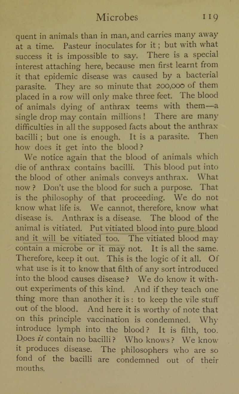 quent in animals than in man, and carries many away at a time. Pasteur inoculates for it; but with what success it is impossible to say. There is a special interest attaching here, because men first learnt from it that epidemic disease was caused by a bacterial parasite. They are so minute that 200,000 of them placed in a row will only make three feet. 1 he blood of animals dying of anthrax teems with them—a single drop may contain millions ! There are many difficulties in all the supposed facts about the anthrax bacilli ; but one is enough. It is a parasite. Then how does it get into the blood ? We notice again that the blood of animals which die of anthrax contains bacilli. This blood put into the blood of other animals conveys anthrax. What now ? Don’t use the blood for such a purpose. That is the philosophy of that proceeding. We do not know what life is. We cannot, therefore, know what disease is. Anthrax is a disease. The blood of the animal is vitiated. Put vitiated blood into pure blood and it will be vitiated too. The vitiated blood may contain a microbe or it may not. It is all the same. Therefore, keep it out. This is the logic of it all. Of what use is it to know that filth of any sort introduced into the blood causes disease? We do know it with- out experiments of this kind. And if they teach one thing more than another it is : to keep the vile stuff out of the blood. And here it is worthy of note that on this principle vaccination is condemned. Why introduce lymph into the blood? It is filth, too. Does it contain no bacilli? Who knows? We know it produces disease. The philosophers who are so fond of the bacilli are condemned out of their mouths.